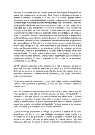 isoladas. A natureza toda do homem deve ser sabiamente empregada por
aquele que deseja entrar no caminho. Cada homem é absolutamente para si
mesmo o caminho, a verdade e a vida. Só o é, porém, quando domina
firmemente toda a sua individualidade, e quando, pela energia de sua acordada
espiritualidade, reconhece que esta individualidade não é ele mesmo, mas uma
coisa que ele criou trabalhosamente para seu uso e por cujo meio se propõe, à
proporção que o seu crescimento desenvolve lentamente a sua inteligência,
alcançar a vida além da individualidade. Quando sabe que para isto existe a
sua assombrosa vida complexa e separada, então, em verdade, e só então, se
acha no caminho. Busca-o submergindo-te nas misteriosas e esplêndidas
profundidades do mais íntimo do teu ser. Busca-o provando toda a experiência,
utilizando os sentidos a fim de compreender o desenvolvimento e a significação
da individualidade, a formosura e a obscuridade desses outros fragmentos
divinos que contigo e a teu lado combatem e que formam a raça à qual
pertences. Busca-o estudando as leis do ser, as leis da natureza, as leis do
sobrenatural: e busca-o prosternando a tua alma ante a pequena estrela que
arde no interior. Enquanto vigias e adoras com perseverança, a sua luz irá
sendo cada vez mais brilhante. Então poderás reconhecer que encontraste o
começo do caminho. E quando chegares ao fim, a sua luz se converterá
subitamente em luz infinita.

NOTA – Busca-o provando toda a experiência, e não te esqueças de que, ao
dizer isto, não digo: cede às seduções dos sentidos a fim de conhecê-las.
Antes de converter-te em ocultista, podes fazê-lo, porém não depois. Uma vez
que tenhas escolhido o caminho e nele penetrado, já não podes, sem receio,
ceder a tais seduções.

Podes experimentá-las sem horror, podes observá-las, medi-las, analisá-las e
esperar, com paciência e confiança, a hora em que nenhuma impressão
causem em ti.

Mas não condenes o homem que cede; estende-lhe a mão como a um teu
irmão peregrino, cujos pés se tornaram pesados de lama. Tem presente – ó
discípulo! – que, por grande que seja o abismo que existe entre o homem
virtuoso e o pecador, é ainda maior entre o homem virtuoso e aquele que
obteve o conhecimento; e que é incomensurável entre o homem virtuoso e
aquele que se acha nos umbrais da divindade. Portanto, guarda-te de imaginar,
antes do tempo, que és alguma coisa distinta da massa.

Quando houveres encontrado o começo do caminho, a estrela da tua alma
deixará ver sua luz e, com sua claridade, perceberás quão grande é a
escuridão no meio da qual brilha. A mente, o coração, o cérebro, tudo está
escuro e em trevas, até que se tenha ganho a primeira batalha. Mas não
deixes, por isso, que o espanto e o temor te dominem; mantém teus olhos fixos
 