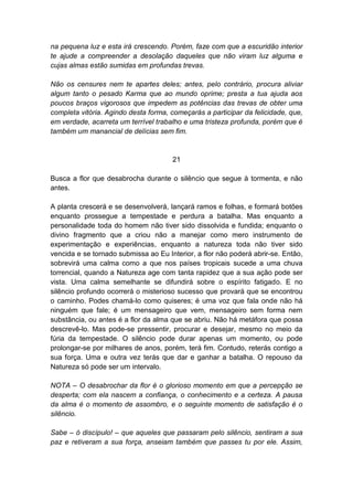 na pequena luz e esta irá crescendo. Porém, faze com que a escuridão interior
te ajude a compreender a desolação daqueles que não viram luz alguma e
cujas almas estão sumidas em profundas trevas.

Não os censures nem te apartes deles; antes, pelo contrário, procura aliviar
algum tanto o pesado Karma que ao mundo oprime; presta a tua ajuda aos
poucos braços vigorosos que impedem as potências das trevas de obter uma
completa vitória. Agindo desta forma, começarás a participar da felicidade, que,
em verdade, acarreta um terrível trabalho e uma tristeza profunda, porém que é
também um manancial de delícias sem fim.


                                      21

Busca a flor que desabrocha durante o silêncio que segue à tormenta, e não
antes.

A planta crescerá e se desenvolverá, lançará ramos e folhas, e formará botões
enquanto prossegue a tempestade e perdura a batalha. Mas enquanto a
personalidade toda do homem não tiver sido dissolvida e fundida; enquanto o
divino fragmento que a criou não a manejar como mero instrumento de
experimentação e experiências, enquanto a natureza toda não tiver sido
vencida e se tornado submissa ao Eu Interior, a flor não poderá abrir-se. Então,
sobrevirá uma calma como a que nos países tropicais sucede a uma chuva
torrencial, quando a Natureza age com tanta rapidez que a sua ação pode ser
vista. Uma calma semelhante se difundirá sobre o espírito fatigado. E no
silêncio profundo ocorrerá o misterioso sucesso que provará que se encontrou
o caminho. Podes chamá-lo como quiseres; é uma voz que fala onde não há
ninguém que fale; é um mensageiro que vem, mensageiro sem forma nem
substância, ou antes é a flor da alma que se abriu. Não há metáfora que possa
descrevê-lo. Mas pode-se pressentir, procurar e desejar, mesmo no meio da
fúria da tempestade. O silêncio pode durar apenas um momento, ou pode
prolongar-se por milhares de anos, porém, terá fim. Contudo, reterás contigo a
sua força. Uma e outra vez terás que dar e ganhar a batalha. O repouso da
Natureza só pode ser um intervalo.

NOTA – O desabrochar da flor é o glorioso momento em que a percepção se
desperta; com ela nascem a confiança, o conhecimento e a certeza. A pausa
da alma é o momento de assombro, e o seguinte momento de satisfação é o
silêncio.

Sabe – ó discípulo! – que aqueles que passaram pelo silêncio, sentiram a sua
paz e retiveram a sua força, anseiam também que passes tu por ele. Assim,
 