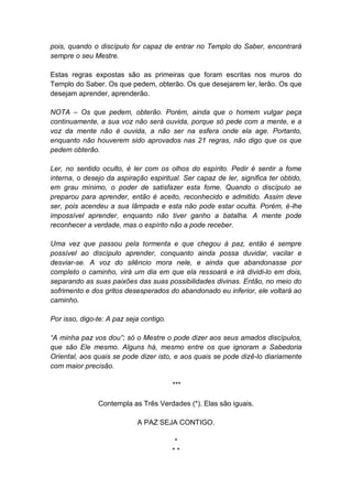pois, quando o discípulo for capaz de entrar no Templo do Saber, encontrará
sempre o seu Mestre.

Estas regras expostas são as primeiras que foram escritas nos muros do
Templo do Saber. Os que pedem, obterão. Os que desejarem ler, lerão. Os que
desejam aprender, aprenderão.

NOTA – Os que pedem, obterão. Porém, ainda que o homem vulgar peça
continuamente, a sua voz não será ouvida, porque só pede com a mente, e a
voz da mente não é ouvida, a não ser na esfera onde ela age. Portanto,
enquanto não houverem sido aprovados nas 21 regras, não digo que os que
pedem obterão.

Ler, no sentido oculto, é ler com os olhos do espírito. Pedir é sentir a fome
interna, o desejo da aspiração espiritual. Ser capaz de ler, significa ter obtido,
em grau mínimo, o poder de satisfazer esta fome. Quando o discípulo se
preparou para aprender, então é aceito, reconhecido e admitido. Assim deve
ser, pois acendeu a sua lâmpada e esta não pode estar oculta. Porém, é-lhe
impossível aprender, enquanto não tiver ganho a batalha. A mente pode
reconhecer a verdade, mas o espírito não a pode receber.

Uma vez que passou pela tormenta e que chegou à paz, então é sempre
possível ao discípulo aprender, conquanto ainda possa duvidar, vacilar e
desviar-se. A voz do silêncio mora nele, e ainda que abandonasse por
completo o caminho, virá um dia em que ela ressoará e irá dividi-lo em dois,
separando as suas paixões das suas possibilidades divinas. Então, no meio do
sofrimento e dos gritos desesperados do abandonado eu inferior, ele voltará ao
caminho.

Por isso, digo-te: A paz seja contigo.

“A minha paz vos dou”; só o Mestre o pode dizer aos seus amados discípulos,
que são Ele mesmo. Alguns há, mesmo entre os que ignoram a Sabedoria
Oriental, aos quais se pode dizer isto, e aos quais se pode dizê-lo diariamente
com maior precisão.

                                         ***

               Contempla as Três Verdades (*). Elas são iguais.

                            A PAZ SEJA CONTIGO.

                                          *
                                         **
 