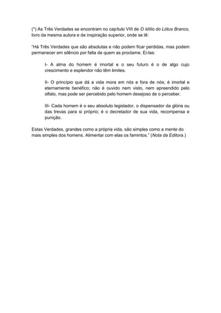 (*) As Três Verdades se encontram no capítulo VIII de O Idílio do Lótus Branco,
livro da mesma autora e de inspiração superior, onde se lê:

“Há Três Verdades que são absolutas e não podem ficar perdidas, mas podem
permanecer em silêncio por falta de quem as proclame. Ei-las:

      I- A alma do homem é imortal e o seu futuro é o de algo cujo
      crescimento e esplendor não têm limites.

      II- O princípio que dá a vida mora em nós e fora de nós; é imortal e
      eternamente benéfico; não é ouvido nem visto, nem apreendido pelo
      olfato, mas pode ser percebido pelo homem desejoso de o perceber.

      III- Cada homem é o seu absoluto legislador, o dispensador da glória ou
      das trevas para si próprio; é o decretador de sua vida, recompensa e
      punição.

Estas Verdades, grandes como a própria vida, são simples como a mente do
mais simples dos homens. Alimentai com elas os famintos.” (Nota da Editora.)
 