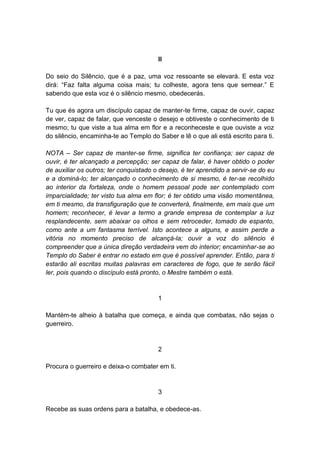 II

Do seio do Silêncio, que é a paz, uma voz ressoante se elevará. E esta voz
dirá: “Faz falta alguma coisa mais; tu colheste, agora tens que semear.” E
sabendo que esta voz é o silêncio mesmo, obedecerás.

Tu que és agora um discípulo capaz de manter-te firme, capaz de ouvir, capaz
de ver, capaz de falar, que venceste o desejo e obtiveste o conhecimento de ti
mesmo; tu que viste a tua alma em flor e a reconheceste e que ouviste a voz
do silêncio, encaminha-te ao Templo do Saber e lê o que ali está escrito para ti.

NOTA – Ser capaz de manter-se firme, significa ter confiança; ser capaz de
ouvir, é ter alcançado a percepção; ser capaz de falar, é haver obtido o poder
de auxiliar os outros; ter conquistado o desejo, é ter aprendido a servir-se do eu
e a dominá-lo; ter alcançado o conhecimento de si mesmo, é ter-se recolhido
ao interior da fortaleza, onde o homem pessoal pode ser contemplado com
imparcialidade; ter visto tua alma em flor; é ter obtido uma visão momentânea,
em ti mesmo, da transfiguração que te converterá, finalmente, em mais que um
homem; reconhecer, é levar a termo a grande empresa de contemplar a luz
resplandecente, sem abaixar os olhos e sem retroceder, tomado de espanto,
como ante a um fantasma terrível. Isto acontece a alguns, e assim perde a
vitória no momento preciso de alcançá-la; ouvir a voz do silêncio é
compreender que a única direção verdadeira vem do interior; encaminhar-se ao
Templo do Saber é entrar no estado em que é possível aprender. Então, para ti
estarão ali escritas muitas palavras em caracteres de fogo, que te serão fácil
ler, pois quando o discípulo está pronto, o Mestre também o está.


                                        1

Mantém-te alheio à batalha que começa, e ainda que combatas, não sejas o
guerreiro.


                                        2

Procura o guerreiro e deixa-o combater em ti.


                                        3

Recebe as suas ordens para a batalha, e obedece-as.
 