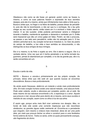 4

Obedece-o não como se ele fosse um general, porém como se fosses tu
mesmo, e como se suas palavras fossem a expressão de teus secretos
desejos; pois ele é tu mesmo, ainda que infinitamente mais sábio e forte que tu.
Busca-o antes que, no fragor e na febre da batalha, possas deixar de percebê-
lo; pois ele não te reconhecerá, a não ser que tu o conheças. Se o teu grito
chegar ao seu ouvido atento, então lutará em ti e encherá o triste vácuo do
interior. E se isto suceder, então poderás permanecer sereno e infatigável
durante a batalha, mantendo-te apartado e deixando-o combater por ti. Então
será impossível que dês um único golpe em falso. Porém, se não o procuras,
se passas a seu lado sem percebê-lo, então não há salvação para ti. O teu
cérebro perturbar-se-á, teu coração tornar-se-á irresoluto e, no meio da poeira
do campo de batalha, a tua vista e teus sentidos se obscurecerão, e não
distinguirás os teus amigos de teus inimigos.

Ele é tu mesmo; tu és finito e sujeito ao erro. Ele é eterno e seguro. Ele é a
verdade eterna. Uma vez que em ti tenha penetrado e se tenha tornado teu
guerreiro, jamais te abandonará por completo, e no dia da grande paz, ele e tu
serão convertidos em um.


                                       5

Escuta o canto da vida.

NOTA – Busca-o e escuta-o primeiramente em teu próprio coração. Ao
princípio, talvez dirás que não está ali; que quando buscas só encontras
discordância. Busca-o mais profundamente.

Se ainda assim fracassas, detém-te um instante e ainda mais profundamente
olha. Em todo coração humano existe uma natural melodia, uma obscura fonte.
Pode estar coberta, oculta e silenciosa por completo; porém, ela aí está. Na
base mesmo da tua natureza encontrarás a fé, a esperança e o amor. Aquele
que procura o mal, recusa olhar para dentro de si mesmo, cerra seus ouvidos à
melodia do seu coração, assim como os olhos à luz de sua alma.

E assim age, porque acha mais fácil viver submerso nos desejos. Mas, no
fundo de toda vida existe uma corrente impetuosa que não reconhece
obstáculos; as grandes águas estão realmente ali. Encontra-as e perceberás
que ninguém, nem mesmo a criatura mais miserável, deixa de ser uma parte
dela, por mais que procure fechar os olhos e construir para si uma fantástica
forma externa de horror. Todos os seres, entre os quais penosamente avanças,
são fragmentos do divino.
 
