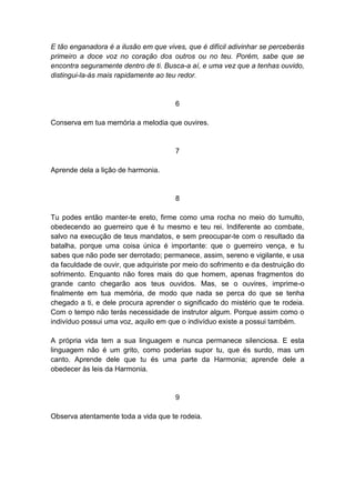 E tão enganadora é a ilusão em que vives, que é difícil adivinhar se perceberás
primeiro a doce voz no coração dos outros ou no teu. Porém, sabe que se
encontra seguramente dentro de ti. Busca-a aí, e uma vez que a tenhas ouvido,
distingui-la-ás mais rapidamente ao teu redor.


                                      6

Conserva em tua memória a melodia que ouvires.


                                      7

Aprende dela a lição de harmonia.


                                      8

Tu podes então manter-te ereto, firme como uma rocha no meio do tumulto,
obedecendo ao guerreiro que é tu mesmo e teu rei. Indiferente ao combate,
salvo na execução de teus mandatos, e sem preocupar-te com o resultado da
batalha, porque uma coisa única é importante: que o guerreiro vença, e tu
sabes que não pode ser derrotado; permanece, assim, sereno e vigilante, e usa
da faculdade de ouvir, que adquiriste por meio do sofrimento e da destruição do
sofrimento. Enquanto não fores mais do que homem, apenas fragmentos do
grande canto chegarão aos teus ouvidos. Mas, se o ouvires, imprime-o
finalmente em tua memória, de modo que nada se perca do que se tenha
chegado a ti, e dele procura aprender o significado do mistério que te rodeia.
Com o tempo não terás necessidade de instrutor algum. Porque assim como o
indivíduo possui uma voz, aquilo em que o indivíduo existe a possui também.

A própria vida tem a sua linguagem e nunca permanece silenciosa. E esta
linguagem não é um grito, como poderias supor tu, que és surdo, mas um
canto. Aprende dele que tu és uma parte da Harmonia; aprende dele a
obedecer às leis da Harmonia.


                                      9

Observa atentamente toda a vida que te rodeia.
 