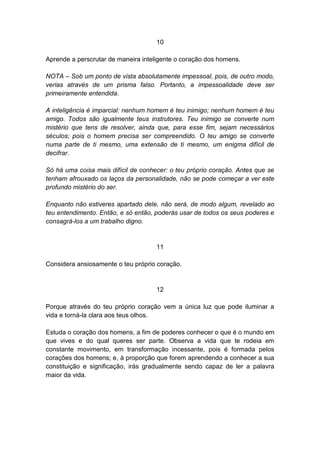 10

Aprende a perscrutar de maneira inteligente o coração dos homens.

NOTA – Sob um ponto de vista absolutamente impessoal, pois, de outro modo,
verias através de um prisma falso. Portanto, a impessoalidade deve ser
primeiramente entendida.

A inteligência é imparcial: nenhum homem é teu inimigo; nenhum homem é teu
amigo. Todos são igualmente teus instrutores. Teu inimigo se converte num
mistério que tens de resolver, ainda que, para esse fim, sejam necessários
séculos; pois o homem precisa ser compreendido. O teu amigo se converte
numa parte de ti mesmo, uma extensão de ti mesmo, um enigma difícil de
decifrar.

Só há uma coisa mais difícil de conhecer: o teu próprio coração. Antes que se
tenham afrouxado os laços da personalidade, não se pode começar a ver este
profundo mistério do ser.

Enquanto não estiveres apartado dele, não será, de modo algum, revelado ao
teu entendimento. Então, e só então, poderás usar de todos os seus poderes e
consagrá-los a um trabalho digno.


                                     11

Considera ansiosamente o teu próprio coração.


                                     12

Porque através do teu próprio coração vem a única luz que pode iluminar a
vida e torná-la clara aos teus olhos.

Estuda o coração dos homens, a fim de poderes conhecer o que é o mundo em
que vives e do qual queres ser parte. Observa a vida que te rodeia em
constante movimento, em transformação incessante, pois é formada pelos
corações dos homens; e, à proporção que forem aprendendo a conhecer a sua
constituição e significação, irás gradualmente sendo capaz de ler a palavra
maior da vida.
 