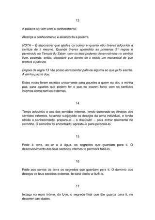 13

A palavra só vem com o conhecimento.

Alcança o conhecimento e alcançarás a palavra.

NOTA – É impossível que ajudes os outros enquanto não tiveres adquirido a
certeza de ti mesmo. Quando tiveres aprendido as primeiras 21 regras e
penetrado no Templo do Saber, com os teus poderes desenvolvidos no sentido
livre, poderás, então, descobrir que dentro de ti existe um manancial de que
brotará a palavra.

Depois da regra 13 não posso acrescentar palavra alguma ao que já foi escrito.
A minha paz te dou.

Estas notas foram escritas unicamente para aqueles a quem eu dou a minha
paz; para aqueles que podem ler o que eu escrevi tanto com os sentidos
internos como com os externos.


                                     14

Tendo adquirido o uso dos sentidos internos, tendo dominado os desejos dos
sentidos externos, havendo subjugado os desejos da alma individual, e tendo
obtido o conhecimento, prepara-te – ó discípulo! – para entrar realmente no
caminho. O caminho foi encontrado; apresta-te para percorrê-lo.


                                     15

Pede à terra, ao ar e à água, os segredos que guardam para ti. O
desenvolvimento dos teus sentidos internos te permitirá fazê-lo.


                                     16

Pede aos santos da terra os segredos que guardam para ti. O domínio dos
desejos de teus sentidos externos, te dará direito a fazê-lo.


                                     17

Indaga no mais íntimo, do Uno, o segredo final que Ele guarda para ti, no
decorrer das idades.
 
