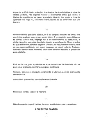 A grande e difícil vitória, o domínio dos desejos da alma individual, é obra de
idades; portanto, não esperes receber a recompensa antes que idades e
idades de experiências se hajem acumulado. Quando tiver soado a hora de
aprender esta regra 17, o homem estará próximo de se tornar mais que um
homem.


                                      18

O conhecimento que agora possuis, só é teu porque a tua alma se tornou una
com todas as almas puras e com o mais íntimo. É um depósito que o Altíssimo
te confiou. Abusa dele, emprega mal o teu conhecimento ou descuida-o, e
ainda é possível que caias do estado elevado a que chegaste. Almas grandes
há que retrocedem, achando-se já nos umbrais, por não poderem suster o peso
da sua responsabilidade, por serem incapazes de seguir adiante. Portanto,
considera sempre esse momento futuro com temeroso respeito, e prepara-te
para a batalha.


                                      19

Está escrito que, para aquele que se acha nos umbrais da divindade, não se
pode idear lei alguma, nem tampouco pode existir guia.

Contudo, para que o discípulo compreenda a luta final, pode-se expressá-la
nestes termos:

Aferra-te ao que não tem substância nem existência.


                                      20

Não ouças senão a voz que é insonora.


                                      21

Não olhes senão o que é invisível, tanto ao sentido interno como ao externo.

                         A PAZ ESTEJA CONTIGO!

                                       *
                                      **
 