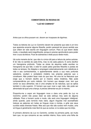 COMENTÁRIOS ÀS REGRAS DE

                             “LUZ NO CAMINHO”



                                        I

Antes que os olhos possam ver, devem ser incapazes de lágrimas.


Todos os leitores de Luz no Caminho devem ter presente que este é um livro
que aparenta encerrar alguma filosofia, porém parecerá ter pouco sentido aos
que crêem ter sido escrito em linguagem comum. Para os que lerem deste
modo, o resultado será insignificante, porque é preciso aprofundá-lo para poder
tirar o suco da leitura. Ficai de sobreaviso e lede pouco deste modo.

Há outra maneira de ler, que não é a única útil para a leitura de certos autores.
É ler não no sentido de cada linha, mas no de cada palavra. É como decifrar
um hierograma profundo. Todas as obras de alquimia estão escritas no
hierograma de que falo; e este foi usado pelos grandes filósofos e poetas de
todos os tempos. Os Adeptos o empregam sistematicamente com referência à
vida e aos conhecimentos, e aparentemente dando a sua mais profunda
sabedoria, ocultam o verdadeiro mistério nas próprias palavras que o
constituem. Não podem fazer mais do que isso. Há uma lei na Natureza que
exige que o homem decifre por si mesmo estes mistérios. Não pode
compreendê-los por outro método. Um homem que desejar viver, tem que
comer os seus alimentos; isto é uma simples lei da natureza, que se aplica
também à vida superior. O homem que quer viver e agir nela, não pode ser
alimentado tal qual uma criança; é preciso alimentar-se por si mesmo.

Proponho-me a expor em linguagem nova e clara uma parte da Luz no
Caminho; porém não posso dizer se este esforço meu será de alguma
utilidade. Para o homem surdo e mudo, não será uma linguagem inteligível,
ainda quando, para torná-la mais clara, algum linguista mal aconselhado
traduza as palavras em todas as línguas vivas e mortas, e grite aos seus
ouvidos estas diversas frases. Mas aos que não são surdos nem mudos, uma
só língua é geralmente mais fácil do que as outras; e é a estes que me dirijo.

O primeiro aforismo da Luz no Caminho, contido na primeira parte, sei muito
bem que, no que concerne ao seu sentido interno, ficou como uma folha de
 