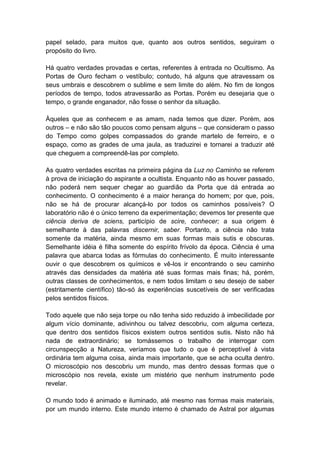 papel selado, para muitos que, quanto aos outros sentidos, seguiram o
propósito do livro.

Há quatro verdades provadas e certas, referentes à entrada no Ocultismo. As
Portas de Ouro fecham o vestíbulo; contudo, há alguns que atravessam os
seus umbrais e descobrem o sublime e sem limite do além. No fim de longos
períodos de tempo, todos atravessarão as Portas. Porém eu desejaria que o
tempo, o grande enganador, não fosse o senhor da situação.

Àqueles que as conhecem e as amam, nada temos que dizer. Porém, aos
outros – e não são tão poucos como pensam alguns – que consideram o passo
do Tempo como golpes compassados do grande martelo de ferreiro, e o
espaço, como as grades de uma jaula, as traduzirei e tornarei a traduzir até
que cheguem a compreendê-las por completo.

As quatro verdades escritas na primeira página da Luz no Caminho se referem
à prova de iniciação do aspirante a ocultista. Enquanto não as houver passado,
não poderá nem sequer chegar ao guardião da Porta que dá entrada ao
conhecimento. O conhecimento é a maior herança do homem; por que, pois,
não se há de procurar alcançá-lo por todos os caminhos possíveis? O
laboratório não é o único terreno da experimentação; devemos ter presente que
ciência deriva de sciens, particípio de scire, conhecer; a sua origem é
semelhante à das palavras discernir, saber. Portanto, a ciência não trata
somente da matéria, ainda mesmo em suas formas mais sutis e obscuras.
Semelhante idéia é filha somente do espírito frívolo da época. Ciência é uma
palavra que abarca todas as fórmulas do conhecimento. É muito interessante
ouvir o que descobrem os químicos e vê-los ir encontrando o seu caminho
através das densidades da matéria até suas formas mais finas; há, porém,
outras classes de conhecimentos, e nem todos limitam o seu desejo de saber
(estritamente científico) tão-só às experiências suscetíveis de ser verificadas
pelos sentidos físicos.

Todo aquele que não seja torpe ou não tenha sido reduzido à imbecilidade por
algum vício dominante, adivinhou ou talvez descobriu, com alguma certeza,
que dentro dos sentidos físicos existem outros sentidos sutis. Nisto não há
nada de extraordinário; se tomássemos o trabalho de interrogar com
circunspecção a Natureza, veríamos que tudo o que é perceptível à vista
ordinária tem alguma coisa, ainda mais importante, que se acha oculta dentro.
O microscópio nos descobriu um mundo, mas dentro dessas formas que o
microscópio nos revela, existe um mistério que nenhum instrumento pode
revelar.

O mundo todo é animado e iluminado, até mesmo nas formas mais materiais,
por um mundo interno. Este mundo interno é chamado de Astral por algumas
 
