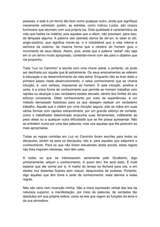 pessoas, e este é um termo tão bom como qualquer outro, ainda que signifique
meramente estrelado; porém, as estrelas, como indicou Locke, são corpos
luminosos que alumiam com sua própria luz. Esta qualidade é característica da
vida que habita na matéria; pois aqueles que a vêem, não precisam, para isso,
de lâmpada alguma. A palavra star (estrela) deriva de stir-an, to steer to stir,
anglo-saxônio, que significa mover-se, e é indubitável que a vida interna é
senhora da externa, da mesma forma que o cérebro do homem guia o
movimento de seus lábios. Assim, pois, ainda que a palavra “astral” não seja
em si um termo muito apropriado, contentar-me-ei com ela para o objetivo que
me proponho.

Toda “Luz no Caminho” é escrita com uma chave astral, e portanto, só pode
ser decifrada por aquele que lê astralmente. Os seus ensinamentos se referem
à educação e ao desenvolvimento da vida astral. Enquanto não se tiver dado o
primeiro passo neste desenvolvimento, o veloz conhecimento que se chama
intuição, é, com certeza, impossível ao homem. E esta intuição, positiva e
certa, é a única forma de conhecimento que permite ao homem trabalhar com
rapidez ou alcançar o seu verdadeiro estado elevado, dentro dos limites do seu
esforço consciente. Obter conhecimento por meio de experiências, é um
método demasiado fastidioso para os que desejam realizar um verdadeiro
trabalho. Aquele que o obtém por uma intuição segura, põe as mãos em suas
várias formas com rapidez extraordinária, por um grande esforço de vontade,
como o trabalhador determinado empunha suas ferramentas, indiferente ao
peso delas ou a qualquer outra dificuldade que se lhe possa apresentar. Não
se entretém numa por uma das palavras, mas usa aquelas que lhe parecem as
mais apropriadas.

Todas as regras contidas em Luz no Caminho foram escritas para todos os
discípulos, porém só para os discípulos, isto é, para aqueles que adquirem o
conhecimento. Para os que não forem estudantes desta escola, estas regras
não lhes inspiram interesse, nem têm valor.

A todos os que se interessarem seriamente pelo Ocultismo, digo
primeiramente: adquiri o conhecimento. A quem tem, lhe será dado. É inútil
esperar que ele venha por si. A matriz do tempo se fechará para vós, e em
idades mui distantes ficareis sem nascer, desprovidos de poderes. Portanto,
digo àqueles que têm fome e sede de conhecimento: estai atentos a estas
regras.

Não são obra nem invenção minha. São a mera expressão verbal das leis da
natureza superior, a manifestação, por meio de palavras, de verdades tão
absolutas em sua própria esfera, como as leis que regem as funções da terra e
da sua atmosfera.
 