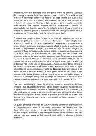 existe nele, deve ser dominada antes que possa entrar no caminho. A dureza
de coração é própria do homem egoísta, para o qual a Porta está sempre
fechada. A indiferença pertence ao néscio e ao falso filósofo, aos quais a sua
tibieza os torna meros bonecos, que carecem de força para afrontar as
realidades da existência. Quando a dor ou o pesar gera o agudo sofrimento,
pode resultar num letargo, análogo ao que acompanha a velhice, na
generalidade dos homens comuns. Semelhante estado torna impossível a
entrada no caminho, porque o primeiro passo é mui difícil; para tentar dá-lo, é
preciso ser um homem forte, cheio de vigor psíquico e físico.

É verdade que, segundo disse Edgar Poe, os olhos são as janelas da alma, as
janelas do palácio encantado em que reside. Esta é a interpretação mais
acertada do significado do texto. Se o pesar, a decepção, o abatimento ou o
prazer fizerem estremecer a alma de maneira a fazê-la perder a sua firmeza ou
o fluxo do Espírito que a inspira, e a fonte da vida faz brotar, afogando o
conhecimento na sensação, então tudo se apaga, as janelas se obscurecem, a
luz é inútil. Isto é um acontecimento tão certo como cair um homem num
precipício, estando às suas bordas e perdendo suas forças por uma emoção
repentina. A postura do corpo e o equilíbrio devem ser conservados, não só em
lugares perigosos, como também nos terrenos planos e com todo o auxílio que
a Natureza nos presta pela lei da gravitação. Assim acontece com a alma; é o
elo entre o corpo externo e o Espírito sidéreo. A Chispa divina mora no lugar
silencioso, em que nenhuma convulsão da Natureza pode estremecer o ar.
Assim acontece sempre. Porém, a alma pode perder o seu posto e seu
conhecimento dessa Chispa, embora sejam partes de um todo; bastam a
emoção e a sensação para perder esse laço. O sofrimento, o prazer ou a dor
causam uma vibração intensa que, para a consciência do homem, é vida.

Ora, esta sensibilidade, longe de diminuir, aumenta, quando o discípulo
principia a sua educação; ele tem que sofrer, gozar ou suportar mais sutilmente
do que os outros homens, na mesma proporção que se impôs um dever que
não existe para os outros: o de não permitir que o seu sofrimento o tire de um
determinado propósito. Enfim, desde o primeiro passo tem de cuidar com
firmeza de si mesmo e por o bocado em sua própria boca; ninguém o pode
fazer por ele.

Os quatro primeiros aforismos da Luz no Caminho se referem exclusivamente
ao desenvolvimento astral. É necessário efetuar-se, até certo ponto, este
desenvolvimento – isto é, deve-se aprender resolutamente – antes que o resto
do livro chegue, realmente a ser inteligível apenas para o intelecto; em uma
palavra, ante que possa ser lido como tratado prático e não como tratado
metafísico.
 