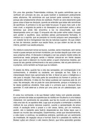 Em uma das grandes Fraternidades místicas, há quatro cerimônias que se
verificam em princípio de ano, as quais ilustram e esclarecem praticamente
estes aforismos. Há cerimônias em que tomam parte somente os noviços,
porque são simplesmente ofícios do vestíbulo. Porém se verá claramente quão
grave coisa é fazer-se discípulo, quando se entender que todas são cerimônias
de sacrifícios. A primeira é a de que tratei há pouco. O gozo mais sutil, a dor
mais cruel, a angústia da perda e do desespero se acumulam sobre a alma
temerosa que ainda não encontrou a luz na obscuridade, que está
desamparada como um cego. E enquanto ela não puder sofrer estes choques
sem perder o equilíbrio, seus sentidos astrais permanecerão fechados. O
médium ou o espírita, que se precipita no mundo psíquico sem preparação, é
um violador da lei e transgressor das leis da natureza superior. Os que violam
as leis da natureza, perdem sua saúde física; os que violam as leis da vida
interna, perdem sua saúde psíquica.

Os médiuns costumam tornar-se loucos, suicidas, seres miseráveis, sem senso
moral e quase sempre se tornam incrédulos, por duvidar daquilo que viram com
seus próprios olhos. O discípulo é obrigado a ser seu próprio mestre antes de
aventurar-se nesta perigosa senda e intentar colocar-se em frente desses
seres que vivem e laboram no mundo astral, a quem chamamos mestres, por
causa do seu grande conhecimento e de seus poderes, não só para dominar a
si próprios, como também as forças que os rodeiam.

O estado da Alma, quando faz a vida das sensações, em contraposição à do
conhecimento, é vibratório ou oscilante, em oposição ao fixo. Esta é a
interpretação literal mais aproximada do fato; é literal só para a inteligência e
não para a intuição. Para esta parte da consciência do homem é preciso um
vocabulário diferente. A idéia do fixo talvez pudesse ser expressa pela de em
casa. Na sensação, não se pode ter casa permanente, porque a mudança é a
lei desta existência vibratória. Esta ação é a primeira que o discípulo deve
aprender. É inútil deter-se e chorar por uma cena de um caleidoscópio, que
passou.

É coisa mui conhecida, e de que Bulwer Lytton tratou com grande precisão,
que a primeira de todas as experiências do neófito em Ocultismo é uma tristeza
intolerável. Um sentimento de vacuidade, que faz do mundo um deserto e da
vida uma luta vã, se apodera dele. Logo que se propõe a contemplar o mistério
inefável da sua própria natureza superior, suscita a apresentação da prova
inicial. A oscilação entre o prazer e a dor cessa, talvez, por um momento;
porém, isto é bastante para fazê-lo desprender-se dos fortes laços que o
atavam ao mundo das sensações. Experimentou, ainda que brevissimamente,
a vida maior; e continua, na existência ordinária, oprimido por um sentimento
de irrealidade, de negação vácua e horrível. Este foi o pesadelo do neófito de
Bulwer Lytton em Zanoni; e até mesmo Zanoni, que tinha aprendido grandes
 