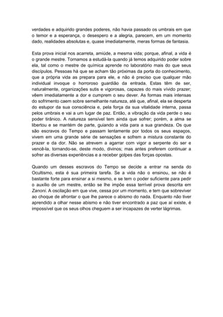 verdades e adquirido grandes poderes, não havia passado os umbrais em que
o temor e a esperança, o desespero e a alegria, parecem, em um momento
dado, realidades absolutas e, quase imediatamente, meras formas de fantasia.

Esta prova inicial nos acarreta, amiúde, a mesma vida; porque, afinal, a vida é
o grande mestre. Tornamos a estudá-la quando já temos adquirido poder sobre
ela, tal como o mestre de química aprende no laboratório mais do que seus
discípulos. Pessoas há que se acham tão próximas da porta do conhecimento,
que a própria vida as prepara para ele, e não é preciso que qualquer mão
individual invoque o horroroso guardião da entrada. Estas têm de ser,
naturalmente, organizações sutis e vigorosas, capazes do mais vívido prazer;
vêem imediatamente a dor e cumprem o seu dever. As formas mais intensas
do sofrimento caem sobre semelhante natureza, até que, afinal, ela se desperta
do estupor da sua consciência e, pela força da sua vitalidade interna, passa
pelos umbrais e vai a um lugar de paz. Então, a vibração da vida perde o seu
poder tirânico. A natureza sensível tem ainda que sofrer; porém, a alma se
libertou e se mantém de parte, guiando a vida para a sua grandeza. Os que
são escravos do Tempo e passam lentamente por todos os seus espaços,
vivem em uma grande série de sensações e sofrem a mistura constante do
prazer e da dor. Não se atrevem a agarrar com vigor a serpente do ser e
vencê-la, tornando-se, deste modo, divinos; mas antes preferem continuar a
sofrer as diversas experiências e a receber golpes das forças opostas.

Quando um desses escravos do Tempo se decide a entrar na senda do
Ocultismo, esta é sua primeira tarefa. Se a vida não o ensinou, se não é
bastante forte para ensinar a si mesmo, e se tem o poder suficiente para pedir
o auxílio de um mestre, então se lhe impõe essa terrível prova descrita em
Zanoni. A oscilação em que vive, cessa por um momento, e tem que sobreviver
ao choque de afrontar o que lhe parece o abismo do nada. Enquanto não tiver
aprendido a olhar nesse abismo e não tiver encontrado a paz que aí existe, é
impossível que os seus olhos cheguem a ser incapazes de verter lágrimas.
 