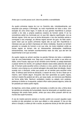 II

Antes que o ouvido possa ouvir, deve ter perdido a sensibilidade.


As quatro primeiras regras da Luz no Caminho são, indubitavelmente, por
esquisita que pareça a afirmação, as mais importantes de toda a obra, com
exceção de uma única regra. A razão da sua grande importância é porque
contém a lei vital, a própria essência criadora do homem astral. É só na
consciência astral (ou iluminada por si) que têm alguma significação viva as
demais regras. Uma vez que se tenha alcançado o uso dos sentidos astrais e
começado a seu emprego, as últimas regras servem de guia. Ao falar assim,
quero dizer que as quatro primeiras regras são as que têm importância e
interesse aos que as lêem impressas em letras moldadas. Quando se tenham
gravado no coração do homem e em sua vida, de modo indelével, então as
outras regras se tornam não só interessantes declarações metafísicas
extraordinárias, mas também acontecimentos reais da vida, que ele tem de
experimentar e em que vai entrar.

As quatro regras se acham escritas na grande Câmara de toda a verdadeira
Loja de uma fraternidade viva. Seja que o homem vá vender a sua alma ao
diabo, como Fausto; seja que vá ser vendido como Hamlet, ou esteja destinado
a passar dentro do recinto, em qualquer desses casos estas palavras são para
ele. O homem pode escolher entre a virtude e o vício, porém, não antes de ser
homem; uma criança ou um animal selvagem não pode fazer tal eleição. Assim
sucede com o discípulo, antes que possa ver as sendas para escolher entre
elas. O esforço para tornar-se discípulo, o nascer de novo, há de o fazer por si
mesmo, sem mestre algum. Enquanto não tiver aprendido as quatro regras,
nenhum mestre lhe poderá ser útil e, por essa razão, se menciona aos Mestres
da forma atrás feita. Nenhum verdadeiro mestre ou adepto com poderes,
pertença à direita ou à esquerda, poderá influir sobre pessoa alguma, antes de
ter passado por estas quatro regras.

As lágrimas, como disse, podem ser chamadas o orvalho da vida; a Alma deve
ter perdido as emoções da humanidade, deve ter alcançado um equilíbrio que a
desgraça não possa fazer perder, antes que seus olhos possam abrir-se ao
mundo dos super-humanos.

A voz do mestre percorre sempre o mundo; porém só a ouvem aqueles cujos
ouvidos já não percebem os sons que afetam a vida pessoal. O riso já não
alivia o coração, a cólera já não o excita, as palavras doces já não têm para ele
 