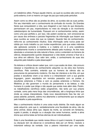 um balsâmico afeto. Porque aquele interno, ao qual os ouvidos são como uma
porta externa, é em si mesmo um lugar de paz que nada pode perturbar.

Assim como os olhos são as janelas da alma, os ouvidos são as suas portas.
Por seu intermédio vem o conhecimento da confusão do mundo. Os Grandes
Seres que conquistaram a vida, que chegaram a ser mais do que discípulos,
permanecem em paz, imperturbáveis no meio da vibração e do movimento
caleidoscópico da humanidade. Possuem em si conhecimentos certos, assim
como uma paz perfeita e, por isso, não podem excitar-se, nem emocionar-se
por causa dos errôneos e parciais fragmentos de informação que trazem aos
seus ouvidos as vozes dos que os rodeiam. Quando falo do conhecimento,
refiro-me ao conhecimento intuitivo. Esta informação certa nunca pode ser
obtida por muito trabalho ou por muitas experiências; pois que estes métodos
são aplicáveis somente à matéria; e a matéria em si é uma substância
completamente incerta e constantemente afetada pela mudança. As leis mais
absolutas e universais da vida natural e física, como o entendem os homens da
ciência, desaparecerão quando desaparecer a vida deste universo e ficar só a
sua alma em silêncio. Que valor tem, então, o conhecimento de suas leis
adquirido pelo trabalho e pela observação?

Os leitores e críticos devem saber que, com o que acabo de dizer, não procuro
rebaixar a importância do conhecimento adquirido ou da obra dos homens
científicos. Pelo contrário, entendo que os homens de ciência são os
precursores do pensamento moderno. Os dias da Literatura e da Arte, em que
poetas e escultores viram a luz divina e a interpretaram com a sua grande
linguagem, jazem sepultados em remotos passados com os poetas e
escultores anteriores a Fídias e com os poetas anteriores a Homero. Os
Mistérios já não governam o mundo do pensamento e da beleza; a vida
humana é o poder que dirige e não aquele que existe mais além dela. Porém,
os trabalhadores científicos estão progredindo, não tanto por sua própria
vontade, como pela mera força das circunstâncias, até a longínqua linha que
divide as coisas interpretáveis. Cada novo descobrimento lhes faz dar um
passo adiante; portanto, estimo mui altamente o conhecimento que se adquire
pelo trabalho e pela experiência.

Mas o conhecimento intuitivo é uma coisa muito distinta. De modo algum se
pode adquiri-lo, pois que é, verdadeiramente uma faculdade da alma, não da
alma animal, dessa alma que, depois da morte, se converte em fantasma,
sujeito à paixão, à atração ou a atuação dos seres humanos, senão a alma
divina que anima todas as formas eternas do ser individualizado.

Esta é uma faculdade que reside nessa Alma e à qual é inerente. O aspirante
ou discípulo tem de elevar-se à consciência dela por um férreo, resoluto e
indomável esforço da vontade. Uso a palavra indomável por uma razão
 