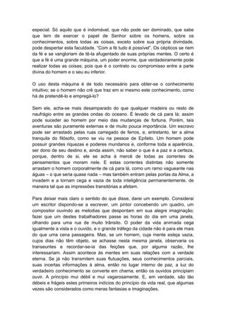 especial. Só aquilo que é indomável, que não pode ser dominado, que sabe
que tem de exercer o papel de Senhor sobre os homens, sobre os
conhecimentos, sobre todas as coisas, exceto sobre sua própria divindade,
pode despertar esta faculdade. “Com a fé tudo é possível”. Os cépticos se riem
da fé e se vangloriam de tê-la afugentado de suas próprias mentes. O certo é
que a fé é uma grande máquina, um poder enorme, que verdadeiramente pode
realizar todas as coisas; pois que é o contrato ou compromisso entre a parte
divina do homem e o seu eu inferior.

O uso desta máquina é de todo necessário para obter-se o conhecimento
intuitivo; se o homem não crê que traz em si mesmo este conhecimento, como
há de pretendê-lo e empregá-lo?

Sem ele, acha-se mais desamparado do que qualquer madeira ou resto de
naufrágio entre as grandes ondas do oceano. É levado de cá para lá; assim
pode suceder ao homem por meio das mudanças de fortuna. Porém, tais
aventuras são puramente externas e de muito pouca importância. Um escravo
pode ser arrastado pelas ruas carregado de ferros, e, entretanto, ter a alma
tranquila do filósofo, como se viu na pessoa de Epíteto. Um homem pode
possuir grandes riquezas e poderes mundanos e, conforme toda a aparência,
ser dono de seu destino e, ainda assim, não saber o que é a paz e a certeza,
porque, dentro de si, ele se acha à mercê de todas as correntes de
pensamentos que moram nele. E estas correntes distintas não somente
arrastam o homem corporalmente de cá para lá, como um ramo vagueante nas
águas – o que seria quase nada – mas também entram pelas portas da Alma, a
invadem e a tornam cega e vazia de toda inteligência permanentemente, de
maneira tal que as impressões transitórias a afetam.

Para deixar mais claro o sentido do que disse, darei um exemplo. Considerai
um escritor dispondo-se a escrever, um pintor concebendo um quadro, um
compositor ouvindo as melodias que despontam em sua alegre imaginação;
fazei que um destes trabalhadores passe as horas do dia em uma janela,
olhando para uma rua de muito trânsito. O poder da vida animada cega
igualmente a vista e o ouvido, e o grande tráfego da cidade não é para ele mais
do que uma cena passageira. Mas, se um homem, cuja mente esteja vazia,
cujos dias não têm objeto, se achasse nesta mesma janela, observaria os
transeuntes e recordar-se-ia das feições que, por alguma razão, lhe
interessariam. Assim acontece às mentes em suas relações com a verdade
eterna. Se já não transmitem suas flutuações, seus conhecimentos parciais,
suas incertas informações à alma, então no lugar interno de paz, a luz do
verdadeiro conhecimento se converte em chama; então os ouvidos principiam
ouvir. A princípio mui débil e mui vagarosamente. E, em verdade, são tão
débeis e frágeis estes primeiros indícios do princípio da vida real, que algumas
vezes são considerados como meras fantasias e imaginações.
 