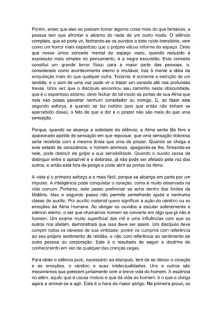 Porém, antes que eles se possam tornar alguma coisa mais do que fantasias, a
pessoa tem que afrontar o abismo do nada de um outro modo. O silêncio
completo, que só pode vir, fechando-se os ouvidos a todo ruído transitório, vem
como um horror mais espantoso que o próprio vácuo informe do espaço. Creio
que nosso único conceito mental do espaço vazio, quando reduzido à
expressão mais simples do pensamento, é a negra escuridão. Este conceito
constitui um grande terror físico para a maior parte das pessoas, e,
considerado como acontecimento eterno e imutável, traz à mente a idéia da
aniquilação mais do que qualquer outra. Todavia, é somente a extinção de um
sentido; e o som de uma voz pode vir e trazer um consolo até nas profundas
trevas. Uma vez que o discípulo encontrou seu caminho nesta obscuridade,
que é o espantoso abismo, deve fechar de tal modo as portas de sua Alma que
nela não possa penetrar nenhum consolador ou inimigo. E, ao fazer este
segundo esforço, é quando se faz notório (aos que então não tinham se
apercebido disso), o fato de que a dor e o prazer não são mais do que uma
sensação.

Porque, quando se alcança a soledade do silêncio, a Alma sente tão fero e
apaixonado apetite de sensação em que repousar, que uma sensação dolorosa
seria recebida com a mesma ânsia que uma de prazer. Quando se chega a
este estado de consciência, o homem animoso, apegando-se lhe, firmando-se
nele, pode destruir de golpe a sua sensibilidade. Quando o ouvido cessa de
distinguir entre o aprazível e o doloroso, já não pode ser afetado pela voz dos
outros, e então está fora de perigo e pode abrir as portas da Alma.

A vista é o primeiro esforço e o mais fácil, porque se alcança em parte por um
impulso. A inteligência pode conquistar o coração, como é muito observado na
vida comum. Portanto, este passo preliminar se acha dentro dos limites da
Matéria. Mas o segundo passo não permite semelhante ajuda e nenhuma
classe de auxílio. Por auxílio material quero significar a ação do cérebro ou as
emoções da Alma Humana. Ao obrigar os ouvidos a escutar solenemente o
silêncio eterno, o ser que chamamos homem se converte em algo que já não é
homem. Um exame muito superficial das mil e uma influências com que os
outros nos afetam, demonstrará que isso deve ser assim. Um discípulo deve
cumprir todos os deveres de sua virilidade; porém os cumprirá com referência
ao seu próprio sentimento de retidão, e não com referência ao sentimento de
outra pessoa ou corporação. Este é o resultado de seguir a doutrina do
conhecimento em vez de qualquer das crenças cegas.

Para obter o silêncio puro, necessário ao discípulo, tem de se deixar o coração
e as emoções, o cérebro e suas intelectualidades. Uns e outros são
mecanismos que perecem juntamente com a breve vida do homem. A essência
no além, aquilo que é causa motora e que dá vida ao homem, é o que o obriga
agora a animar-se a agir. Esta é a hora de maior perigo. Na primeira prova, os
 