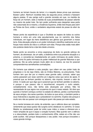 homens se tornam loucos de temor; é a respeito dessa prova que escreveu
Bulwer Lytton. Nenhum novelista falou da segunda prova, embora o fizessem
alguns poetas. O seu perigo sutil e grande consiste em que, na medida da
força de um homem, está a medida de suas probabilidades de passar adiante
ou mesmo de poder lutar. Se tem poder suficiente para despertar essa parte
não costumada de si mesmo, a Essência Suprema, então terá forças para abrir
as Portas de Ouro; então o verdadeiro alquimista estará de posse do elixir da
vida.

Nesse ponto da experiência é que o Ocultista se separa de todos os outros
homens e entra em uma vida peculiarmente sua no caminho dos feitos
individuais, em lugar da mera obediência aos gênios que governam a nossa
terra. Esta elevação própria a um poder individual o identifica realmente com as
forças mais nobres da vida e o unificam com elas. Porque elas estão mais além
dos poderes desta terra e das leis deste universo.

Neste ponto se encontra a única esperança de êxito no grande esforço do
homem, de atravessar, de um salto, a distância entre sua presente situação e a
próxima, e converter-se imediatamente em parte intrínseca do poder divino,
assim como foi parte intrínseca do poder intelectual da grande Natureza a que
pertence. Ele se acha sempre muito além de si mesmo, se nos for possível
compreendermos semelhantes contradições.

Os homens que aderem a esta posição, que crêem em seu poder inato de
progresso e no da raça inteira, são os Irmãos Maiores, os precursores. Todo
homem tem que dar por si mesmo esse grande salto; contudo, saber que
outros passaram por esse caminho já é alguma coisa que serve de apoio. É
possível que se tenham perdido no abismo; não importa, tiveram o valor de
entrar. A razão por que digo que é possível que se tenham perdido no abismo,
é porque o que passou não é reconhecível, enquanto o outro estado,
completamente novo, não tenha sido alcançado por ambos. Não há
necessidade de que agora nos ocupemos do que é nosso estado. Só direi que
quando o homem começa a entrar no estado do silêncio, perde o conhecimento
de seus amigos, dos seres queridos, de todos os que amou; e também perde a
seus Instrutores e aqueles que o precederam no caminho. Explico isto porque é
muito raro não se queixar com amargura quem não passe por este estado.

Se a mente tomasse em conta, de antemão, que o silêncio deve ser completo,
certamente que essa queixa não surgiria como obstáculo no caminho. O vosso
Mestre ou predecessor pode ter entre suas mãos a vossa e oferecer-vos a
maior simpatia de que é capaz o coração humano. Mas quando vem o silêncio
e a obscuridade, perdeis todo o conhecimento d’Ele, estais só e Ele não vos
pode auxiliar, não porque desapareceu o seu poder, mas porque evocastes o
vosso grande inimigo.
 