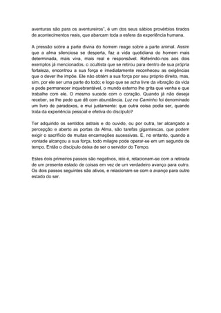 aventuras são para os aventureiros”, é um dos seus sábios provérbios tirados
de acontecimentos reais, que abarcam toda a esfera da experiência humana.

A pressão sobre a parte divina do homem reage sobre a parte animal. Assim
que a alma silenciosa se desperta, faz a vida quotidiana do homem mais
determinada, mais viva, mais real e responsável. Referindo-nos aos dois
exemplos já mencionados, o ocultista que se retirou para dentro de sua própria
fortaleza, encontrou a sua força e imediatamente reconheceu as exigências
que o dever lhe impõe. Ele não obtém a sua força por seu próprio direito, mas,
sim, por ele ser uma parte do todo; e logo que se acha livre da vibração da vida
e pode permanecer inquebrantável, o mundo externo lhe grita que venha e que
trabalhe com ele. O mesmo sucede com o coração. Quando já não deseja
receber, se lhe pede que dê com abundância. Luz no Caminho foi denominado
um livro de paradoxos, e mui justamente: que outra coisa podia ser, quando
trata da experiência pessoal e efetiva do discípulo?

Ter adquirido os sentidos astrais e do ouvido, ou por outra, ter alcançado a
percepção e aberto as portas da Alma, são tarefas gigantescas, que podem
exigir o sacrifício de muitas encarnações sucessivas. E, no entanto, quando a
vontade alcançou a sua força, todo milagre pode operar-se em um segundo de
tempo. Então o discípulo deixa de ser o servidor do Tempo.

Estes dois primeiros passos são negativos, isto é, relacionam-se com a retirada
de um presente estado de coisas em vez de um verdadeiro avanço para outro.
Os dois passos seguintes são ativos, e relacionam-se com o avanço para outro
estado do ser.
 