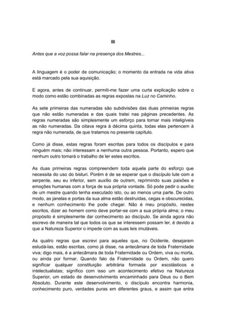 III

Antes que a voz possa falar na presença dos Mestres...


A linguagem é o poder de comunicação; o momento da entrada na vida ativa
está marcado pela sua aquisição.

E agora, antes de continuar, permiti-me fazer uma curta explicação sobre o
modo como estão combinadas as regras expostas na Luz no Caminho.

As sete primeiras das numeradas são subdivisões das duas primeiras regras
que não estão numeradas e das quais tratei nas páginas precedentes. As
regras numeradas são simplesmente um esforço para tornar mais inteligíveis
as não numeradas. Da oitava regra à décima quinta, todas elas pertencem à
regra não numerada, de que tratamos no presente capítulo.

Como já disse, estas regras foram escritas para todos os discípulos e para
ninguém mais; não interessam a nenhuma outra pessoa. Portanto, espero que
nenhum outro tomará o trabalho de ler estes escritos.

As duas primeiras regras compreendem toda aquela parte do esforço que
necessita do uso do bisturi. Porém é de se esperar que o discípulo lute com a
serpente, seu eu inferior, sem auxílio de outrem, reprimindo suas paixões e
emoções humanas com a força de sua própria vontade. Só pode pedir o auxílio
de um mestre quando tenha executado isto, ou ao menos uma parte. De outro
modo, as janelas e portas da sua alma estão destruídas, cegas e obscurecidas,
e nenhum conhecimento lhe pode chegar. Não é meu propósito, nestes
escritos, dizer ao homem como deve portar-se com a sua própria alma; o meu
propósito é simplesmente dar conhecimento ao discípulo. Se ainda agora não
escrevo de maneira tal que todos os que se interessem possam ler, é devido a
que a Natureza Superior o impede com as suas leis imutáveis.

As quatro regras que escrevi para aqueles que, no Ocidente, desejarem
estudá-las, estão escritas, como já disse, na antecâmara de toda Fraternidade
viva; digo mais, é a antecâmara de toda Fraternidade ou Ordem, viva ou morta,
ou ainda por formar. Quando falo da Fraternidade ou Ordem, não quero
significar qualquer constituição arbitrária formada por escolásticos e
intelectualistas; significo com isso um acontecimento efetivo na Natureza
Superior, um estado de desenvolvimento encaminhado para Deus ou o Bem
Absoluto. Durante este desenvolvimento, o discípulo encontra harmonia,
conhecimento puro, verdades puras em diferentes graus, e assim que entra
 