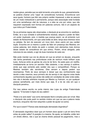 nestes graus, percebe que se está tornando uma parte do que, grosseiramente,
se poderia chamar uma “capa” de consciências humanas. Encontra-se com
seus iguais, homens que têm seu próprio caráter impessoal; a eles se associa
de um modo indissolúvel e permanente, porque esta associação está fundada
em uma semelhança vital da natureza, e a eles se une por votos, que não
requerem expressão nem formas em palavras comuns. Isto é um aspecto do
que indico por Fraternidade.

Se as primeiras regras são observadas, o discípulo já se encontra no vestíbulo.
Então, se a sua vontade é suficientemente resoluta, adquire o poder de falar;
um poder duplicado; pois, à medida que avança assim, se vê entrando num
estado de florescimento, em que cada botão se abre, lança seus diversos raios
ou pétalas. Se tem de executar um novo dom, deve usá-lo em seu caráter
duplo. Encontra em si mesmo o poder de falar em presença dos Mestres; em
outras palavras, tem direito de pedir o contato com elementos mais divinos
desse estado de consciência em que entrou. Porém, vê-se obrigado, pela
natureza do seu estado, a agir de duas maneiras de cada vez.

Não pode mandar sua voz às alturas em que se acham os deuses, enquanto
não tenha penetrado nas profundezas onde de nenhum modo brilham suas
luzes. Acha-se entre as garras de uma lei de ferro. Se pede para um neófito,
imediatamente se torna um servidor. Não obstante, o seu serviço é sublime,
ainda que seja somente pelo caráter dos que o compartilham. Porque os
Mestres também são servidores. Eles servem e depois pedem sua
recompensa. Parte de seus serviços é deixar que seu conhecimento seja
devido a eles mesmos; seus primeiro ato de serviço é dar alguma coisa deste
conhecimento àqueles que ainda não estão em condições de estar onde estão.
Isto não é decisão arbitrária imposta por Mestre ou Instrutor, ou por qualquer
pessoa semelhante, por mais divina que seja. É a lei da vida em que o
discípulo penetrou.

Por isso estava escrito na porta interior das Lojas da antiga Fraternidade
egípcia: “O lavrador é digno de seu salário”.

“Pede e te será dado” soa como demasiado fácil e simples para ser crível. Mas
o discípulo não pode pedir no sentido místico em que se usa a palavra nesta
escritura, enquanto não tiver adquirido o poder de ajudar os outros.

Por que é assim? Parece esta declaração demasiado dogmática?

É demasiado dogmático dizer que um homem deve apoiar o pé em terra firme
antes de poder saltar? A posição é a mesma. Se ajuda, se trabalha, então tem
um direito efetivo, não o que se chama direito pessoal de pagamento, mas o
 