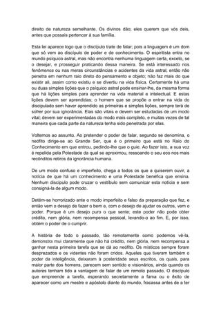 direito de natureza semelhante. Os divinos dão; eles querem que vós deis,
antes que possais pertencer à sua família.

Esta lei aparece logo que o discípulo trate de falar; pois a linguagem é um dom
que só vem ao discípulo de poder e de conhecimento. O espiritista entra no
mundo psíquico astral, mas não encontra nenhuma linguagem certa, exceto, se
o desejar, e prosseguir praticando dessa maneira. Se está interessado nos
fenômenos ou nas meras circunstâncias e acidentes da vida astral, então não
penetra em nenhum raio direto do pensamento e objeto; não faz mais do que
existir ali, assim como existiu e se divertiu na vida física. Certamente há uma
ou duas simples lições que o psíquico astral pode ensinar-lhe, da mesma forma
que há lições simples para aprender na vida material e intelectual. E estas
lições devem ser aprendidas; o homem que se propõe a entrar na vida do
discipulado sem haver aprendido as primeiras e simples lições, sempre terá de
sofrer por sua ignorância. Elas são vitais e devem ser estudadas de um modo
vital; devem ser experimentadas do modo mais completo, e muitas vezes de tal
maneira que cada parte da natureza tenha sido penetrada por elas.

Voltemos ao assunto. Ao pretender o poder de falar, segundo se denomina, o
neófito dirige-se ao Grande Ser, que é o primeiro que está no Raio do
Conhecimento em que entrou, pedindo-lhe que o guie. Ao fazer isto, a sua voz
é repelida pela Potestade da qual se aproximou, ressoando o seu eco nos mais
recônditos retiros da ignorância humana.

De um modo confuso e imperfeito, chega a todos os que a quiserem ouvir, a
notícia de que há um conhecimento e uma Potestade benéfica que ensina.
Nenhum discípulo pode cruzar o vestíbulo sem comunicar esta notícia e sem
consigná-la de algum modo.

Detém-se horrorizado ante o modo imperfeito e falso da preparação que fez, e
então vem o desejo de fazer o bem e, com o desejo de ajudar os outros, vem o
poder. Porque é um desejo puro o que sente; este poder não pode obter
crédito, nem glória, nem recompensa pessoal, levando-o ao fim. E, por isso,
obtém o poder de o cumprir.

A história de todo o passado, tão remotamente como podemos vê-la,
demonstra mui claramente que não há crédito, nem glória, nem recompensa a
ganhar nesta primeira tarefa que se dá ao neófito. Os místicos sempre foram
desprezados e os videntes não foram cridos. Aqueles que tiveram também o
poder da inteligência, deixaram à posteridade seus escritos, os quais, para
maior parte dos homens, parecem sem sentido e visionários, ainda quando os
autores tenham tido a vantagem de falar de um remoto passado. O discípulo
que empreende a tarefa, esperando secretamente a fama ou o êxito de
aparecer como um mestre e apóstolo diante do mundo, fracassa antes de a ter
 