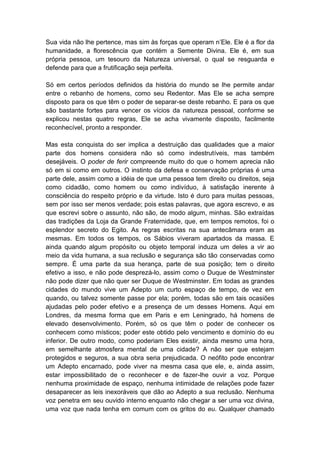 Sua vida não lhe pertence, mas sim às forças que operam n’Ele. Ele é a flor da
humanidade, a florescência que contém a Semente Divina. Ele é, em sua
própria pessoa, um tesouro da Natureza universal, o qual se resguarda e
defende para que a frutificação seja perfeita.

Só em certos períodos definidos da história do mundo se lhe permite andar
entre o rebanho de homens, como seu Redentor. Mas Ele se acha sempre
disposto para os que têm o poder de separar-se deste rebanho. E para os que
são bastante fortes para vencer os vícios da natureza pessoal, conforme se
explicou nestas quatro regras, Ele se acha vivamente disposto, facilmente
reconhecível, pronto a responder.

Mas esta conquista do ser implica a destruição das qualidades que a maior
parte dos homens considera não só como indestrutíveis, mas também
desejáveis. O poder de ferir compreende muito do que o homem aprecia não
só em si como em outros. O instinto da defesa e conservação próprias é uma
parte dele, assim como a idéia de que uma pessoa tem direito ou direitos, seja
como cidadão, como homem ou como indivíduo, à satisfação inerente à
consciência do respeito próprio e da virtude. Isto é duro para muitas pessoas,
sem por isso ser menos verdade; pois estas palavras, que agora escrevo, e as
que escrevi sobre o assunto, não são, de modo algum, minhas. São extraídas
das tradições da Loja da Grande Fraternidade, que, em tempos remotos, foi o
esplendor secreto do Egito. As regras escritas na sua antecâmara eram as
mesmas. Em todos os tempos, os Sábios viveram apartados da massa. E
ainda quando algum propósito ou objeto temporal induza um deles a vir ao
meio da vida humana, a sua reclusão e segurança são tão conservadas como
sempre. É uma parte da sua herança, parte de sua posição; tem o direito
efetivo a isso, e não pode desprezá-lo, assim como o Duque de Westminster
não pode dizer que não quer ser Duque de Westminster. Em todas as grandes
cidades do mundo vive um Adepto um curto espaço de tempo, de vez em
quando, ou talvez somente passe por ela; porém, todas são em tais ocasiões
ajudadas pelo poder efetivo e a presença de um desses Homens. Aqui em
Londres, da mesma forma que em Paris e em Leningrado, há homens de
elevado desenvolvimento. Porém, só os que têm o poder de conhecer os
conhecem como místicos; poder este obtido pelo vencimento e domínio do eu
inferior. De outro modo, como poderiam Eles existir, ainda mesmo uma hora,
em semelhante atmosfera mental de uma cidade? A não ser que estejam
protegidos e seguros, a sua obra seria prejudicada. O neófito pode encontrar
um Adepto encarnado, pode viver na mesma casa que ele, e, ainda assim,
estar impossibilitado de o reconhecer e de fazer-lhe ouvir a voz. Porque
nenhuma proximidade de espaço, nenhuma intimidade de relações pode fazer
desaparecer as leis inexoráveis que dão ao Adepto a sua reclusão. Nenhuma
voz penetra em seu ouvido interno enquanto não chegar a ser uma voz divina,
uma voz que nada tenha em comum com os gritos do eu. Qualquer chamado
 