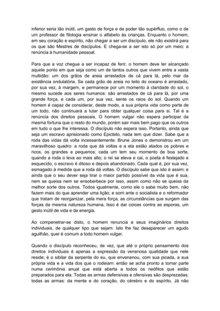 inferior seria tão inútil, um gasto de força e de poder tão supérfluo, como o de
um professor de filologia ensinar o alfabeto às crianças. Enquanto o homem,
em seu coração e espírito, não chegar a ser um discípulo, ele não existirá para
os que são Mestres de discípulos. E chega-se a ser isto só por um meio: a
renúncia à humanidade pessoal.

Para que a voz chegue a ser incapaz de ferir, o homem deve ter alcançado
aquele ponto em que seja como um de tantos outros que vivem entre a vasta
multidão: um dos grãos de areia arrastados de cá para lá, pelo mar da
existência ondulatória. Se cada grão de areia no leito do oceano é arrastado,
por sua vez, à margem, e permanece por um momento à claridade do sol, o
mesmo sucede aos seres humanos: são arrastados de cá para lá, por uma
grande força, e cada um, por sua vez, sente os raios do sol. Quando um
homem é capaz de considerar, deste modo, a sua própria vida como parte de
um todo, não continuará a lutar para obter qualquer coisa para si. Tal é a
renúncia dos direitos pessoais. O homem vulgar não espera participar da
mesma fortuna que o resto do mundo, porém sair mais bem pago que os outros
em tudo o que lhe interessa. O discípulo não espera isso. Portanto, ainda que
seja um escravo aprisionado como Epicteto, nada tem que dizer. Sabe que a
roda das vidas dá volta incessantemente. Brune Jones o demonstrou em um
maravilhoso quadro: a roda que dá voltas e a ela estão atados os pobres e
ricos, os grandes e pequenos; cada um tem seu momento de boa sorte,
quando a roda o leva ao mais alto; o rei se eleva e cai, o poeta é festejado e
esquecido, o escravo é ditoso e depois abandonado. Cada qual é, por sua vez,
esmagado à medida que a roda dá voltas. O discípulo sabe que isto é assim; e
ainda que o seu dever seja tirar o maior partido possível da vida que é sua,
nem se queixa nem se ensoberbece por isso, assim como não se queixa da
melhor sorte dos outros. Todos igualmente, como ele o sabe muito bem, não
fazem mais do que aprender uma lição; e sorri ante o socialista e o reformador
que tratam de reorganizar, pela mera força, as circunstâncias que surgem das
forças da mesma natureza humana. Isso é dar coices contra as esporas, um
gesto inútil de vida e de energia.

Ao compenetrar-se disto, o homem renuncia a seus imaginários direitos
individuais, de qualquer tipo que sejam. Isto lhe faz desaparecer um agudo
aguilhão, quer é comum a todo homem vulgar.

Quando o discípulo reconheceu, de vez, que até o próprio pensamento dos
direitos individuais é apenas a expressão da venenosa qualidade que nele
reside; é o sibilar da serpente do eu, que envenenou, com sua picada, a sua
própria vida e a vida dos que o rodeiam: então se acha pronto a tomar parte
numa cerimônia anual que está aberta a todos os neófitos que estão
preparados para ela. Todas as armas defensivas e ofensivas são desprezadas;
todas as armas: da mente e do coração, do cérebro e do espírito. Já não
 