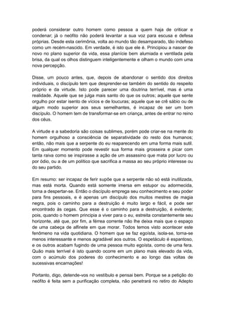 poderá considerar outro homem como pessoa a quem haja de criticar e
condenar; já o neófito não poderá levantar a sua voz para escusa e defesa
próprias. Desde esta cerimônia, volta ao mundo tão desamparado, tão indefeso
como um recém-nascido. Em verdade, é isto que ele é. Principiou a nascer de
novo no plano superior da vida, essa planície bem alumiada e ventilada pela
brisa, da qual os olhos distinguem inteligentemente e olham o mundo com uma
nova percepção.

Disse, um pouco antes, que, depois de abandonar o sentido dos direitos
individuais, o discípulo tem que desprender-se também do sentido do respeito
próprio e da virtude. Isto pode parecer uma doutrina terrível, mas é uma
realidade. Aquele que se julga mais santo do que os outros; aquele que sente
orgulho por estar isento de vícios e de loucuras; aquele que se crê sábio ou de
algum modo superior aos seus semelhantes, é incapaz de ser um bom
discípulo. O homem tem de transformar-se em criança, antes de entrar no reino
dos céus.

A virtude e a sabedoria são coisas sublimes, porém pode criar-se na mente do
homem orgulhoso a consciência de separatividade do resto dos humanos;
então, não mais que a serpente do eu reaparecendo em uma forma mais sutil.
Em qualquer momento pode revestir sua forma mais grosseira e picar com
tanta raiva como se inspirasse a ação de um assassino que mata por lucro ou
por ódio, ou a de um político que sacrifica a massa ao seu próprio interesse ou
do seu partido.

Em resumo: ser incapaz de ferir supõe que a serpente não só está inutilizada,
mas está morta. Quando está somente imersa em estupor ou adormecida,
torna a despertar-se. Então o discípulo emprega seu conhecimento e seu poder
para fins pessoais, e é apenas um discípulo dos muitos mestres de magia
negra, pois o caminho para a destruição é muito largo e fácil, e pode ser
encontrado às cegas. Que esse é o caminho para a destruição, é evidente;
pois, quando o homem principia a viver para o eu, estreita constantemente seu
horizonte, até que, por fim, a férrea corrente não lhe deixa mais que o espaço
de uma cabeça de alfinete em que morar. Todos temos visto acontecer este
fenômeno na vida quotidiana. O homem que se faz egoísta, isola-se, torna-se
menos interessante e menos agradável aos outros. O espetáculo é espantoso,
e os outros acabam fugindo de uma pessoa muito egoísta, como de uma fera.
Quão mais terrível é isto quando ocorre em um plano mais elevado da vida,
com o acúmulo dos poderes do conhecimento e ao longo das voltas de
sucessivas encarnações!

Portanto, digo, detende-vos no vestíbulo e pensai bem. Porque se a petição do
neófito é feita sem a purificação completa, não penetrará no retiro do Adepto
 