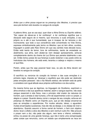 V

Antes que a alma possa erguer-se na presença dos Mestres, é preciso que
seus pés tenham sido lavados no sangue do coração


A palavra Alma, que se usa aqui, quer dizer a Alma Divina ou Espírito sidéreo.
“Ser capaz de elevar-se é ter confiança”, e ter confiança significa que o
discípulo está seguro de si mesmo, que renunciou a suas emoções, a seu
próprio eu e até à sua humanidade; que é incapaz de ter temores e dor
inconsciente; que toda a sua consciência está concentrada na Vida Divina,
expressa simbolicamente pelo termo os Mestres: que só tem olhos, ouvidos,
linguagem e poder pelo Raio Divino em que seu sentido mais elevado tocou.
Então está isento de temor, livre de sofrimentos, isento de ansiedade ou
abatimento; sua alma, sem abater-se nem desejar apressamento, acha-se
completamente dentro da chama da Luz Divina que penetra totalmente o seu
ser. Então tomou posse de sua herança e pode reclamar o seu posto entre os
Instrutores dos homens; ele está ereto, levantou a cabeça e respira o mesmo
ar que Eles.

Porém, antes que lhe seja possível fazer isso, os pés da Alma devem ser
lavados no sangue do coração.

O sacrifício ou renúncia do coração do homem e das suas emoções é a
primeira regra, imposta ao “alcançar o equilíbrio que não pode ser destruído
pelas emoções pessoais”. Isto o faz filósofo estóico; ele também está de parte
e considera com igual atitude seus próprios sofrimentos e os dos outros.

Da mesma forma que as lágrimas, na linguagem do Ocultismo, exprimem a
alma emotiva e não sua aparência material, assim o sangue exprime, não esse
sangue essencial à vida física, mas o princípio vital criador da natureza do
homem, que o arrasta à vida humana, a fim de experimentar a dor e o prazer, a
alegria e o pesar. Quando deixou correr o sangue de seu coração, acha-se em
presença do Mestre como um Espírito puro, que já não deseja encarnar-se
para as emoções e experiências. Por muitos séculos, talvez, o aguardem
muitas encarnações sucessivas; mas ele não as deseja; o cru desejo de viver o
abandonou. Quando assumir a forma carnal de homem, o fará com objetivo
divino: levar a efeito a obra dos Mestres e sem nenhum outro fim. Não procura
o prazer nem a dor; não pede céu algum, nem teme o inferno; entretanto,
entrou na posse de uma grande herança, que não é tanto uma compensação
pelas coisas que renunciou, como um estado que simplesmente as risca em
 