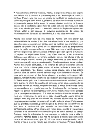 A massa humana marcha vacilante, incerta, a respeito da meta a que aspira;
sua mesma vida é confusa, e, por conseguinte, o seu Karma age de um modo
confuso. Porém, uma vez que se chegou ao vestíbulo do conhecimento, a
confusão principia a ser menor e, portanto, os resultados cármicos aumentam
enormemente, porque todos atuam na mesma direção, em todos os diversos
planos, pois o ocultista não pode fazer as coisas somente pelo meio, nem pode
retroceder, desde que passou o vestíbulo. Isto é tão impossível quanto um
homem voltar a ser criança. O indivíduo aproximou-se do estado de
responsabilidade, por causa do crescimento, e já não pode retroceder.

Aquele que quiser livrar-se dos laços do Karma, tem que elevar sua
individualidade da sombra à luz; tem que elevar tanto a sua existência, que
estes fios não se ponham em contato com as matérias que mancham, nem
possam ser presos até o ponto de se distorcerem. Eleva-se simplesmente
acima da região em que o Karma opera. Não abandona a existência que lhe
serve de experiência por causa disso. O terreno pode ser agreste e inundado,
ou repleto de esplêndidas flores, cujo pólen mancha, e de substâncias
deliciosas que aderem e se tornam atrativas; porém, nas alturas o céu se
mostra sempre límpido. Aquele que desejar estar livre de todo Karma, deve
buscar sua mansão no ar, e depois no éter. Aquele que deseja formar um bom
Karma, terá muitas confusões, e, no esforço de semear excelente semente
para sua própria colheita, pode plantar mil ervas daninhas e, entre elas, a
árvore gigantesca. Não desejes semear coisa alguma para a tua própria
colheita; trata de semear aquela semente cujo fruto alimentará o mundo. És
uma parte do mundo: ao lhe dares alimento, tu o darás a ti mesmo. Não
obstante, também neste pensamento se oculta um grande perigo que avança e
faz frente ao discípulo, que durante muito tempo acreditou ter trabalhado para o
bem, quando no íntimo de sua alma só percebeu o mal, isto é, acreditou ter-se
dedicado ao bem do mundo, enquanto que todo o tempo ele nada fez senão
pensar no Karma, e o grande bem que faz, é a si que o faz. Um homem pode
negar-se a pensar na recompensa; porém, nessa mesma negação se percebe
que a recompensa é desejada. E é inútil ao discípulo tratar de aprender por
meio do refreamento. A alma deve estar desagrilhoada, assim como os
desejos. Mas enquanto ele não estiver fixo naquele estado onde não existe
recompensa nem castigo, bem nem mal, em vão se há de afanar. Pode parecer
que faz grandes progressos, porém chegará o dia em que se verá em frente de
sua alma e reconhecerá que, quando se aproximou da árvore do
conhecimento, colheu o fruto amargo em vez do doce, e então o véu cairá por
completo e ele abandonará sua liberdade para se tornar escravo do desejo.
Portanto, está de sobreaviso, tu que começas a voltar-te para a vida do
Ocultismo. Aprende desde já que não há cura para o desejo; que não há cura
para o afã de recompensa; que não há cura para o anelo grosseiro, senão
fixando a vista e o ouvido naquilo que é invisível e inaudível. Principia desde já
 