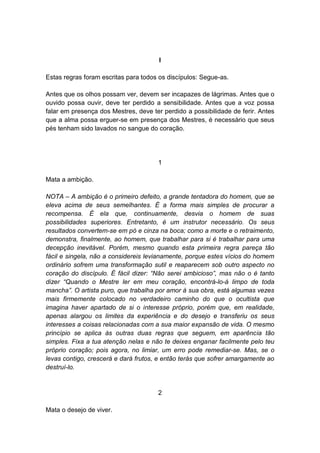 I

Estas regras foram escritas para todos os discípulos: Segue-as.

Antes que os olhos possam ver, devem ser incapazes de lágrimas. Antes que o
ouvido possa ouvir, deve ter perdido a sensibilidade. Antes que a voz possa
falar em presença dos Mestres, deve ter perdido a possibilidade de ferir. Antes
que a alma possa erguer-se em presença dos Mestres, é necessário que seus
pés tenham sido lavados no sangue do coração.




                                      1

Mata a ambição.

NOTA – A ambição é o primeiro defeito, a grande tentadora do homem, que se
eleva acima de seus semelhantes. É a forma mais simples de procurar a
recompensa. É ela que, continuamente, desvia o homem de suas
possibilidades superiores. Entretanto, é um instrutor necessário. Os seus
resultados convertem-se em pó e cinza na boca; como a morte e o retraimento,
demonstra, finalmente, ao homem, que trabalhar para si é trabalhar para uma
decepção inevitável. Porém, mesmo quando esta primeira regra pareça tão
fácil e singela, não a considereis levianamente, porque estes vícios do homem
ordinário sofrem uma transformação sutil e reaparecem sob outro aspecto no
coração do discípulo. É fácil dizer: “Não serei ambicioso”, mas não o é tanto
dizer “Quando o Mestre ler em meu coração, encontrá-lo-á limpo de toda
mancha”. O artista puro, que trabalha por amor à sua obra, está algumas vezes
mais firmemente colocado no verdadeiro caminho do que o ocultista que
imagina haver apartado de si o interesse próprio, porém que, em realidade,
apenas alargou os limites da experiência e do desejo e transferiu os seus
interesses a coisas relacionadas com a sua maior expansão de vida. O mesmo
princípio se aplica às outras duas regras que seguem, em aparência tão
simples. Fixa a tua atenção nelas e não te deixes enganar facilmente pelo teu
próprio coração; pois agora, no limiar, um erro pode remediar-se. Mas, se o
levas contigo, crescerá e dará frutos, e então terás que sofrer amargamente ao
destruí-lo.


                                      2

Mata o desejo de viver.
 