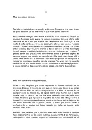 3

Mata o desejo de conforto.


                                      4

Trabalha como trabalham os que são ambiciosos. Respeita a vida como fazem
os que a desejam. Sê tão feliz como os que vivem para a felicidade.

Procura em teu coração a raiz do mal e arranca-a. Esta raiz vive no coração do
discípulo fervoroso, tanto quanto no homem de desejos. Somente o forte pode
destruí-la. O fraco tem que esperar seu crescimento, sua frutificação e sua
morte. É esta planta que vive e se desenvolve através das idades. Floresce
quando o homem acumulou em si existências inumeráveis. Aquele que quiser
entrar na senda do poder, deve arrancá-la de seu coração. E então do coração
brotará sangue, e a vida toda do homem parecerá dissipar-se por completo. É
preciso sofrer esta prova; pode apresentar-se desde o primeiro degrau da
perigosa escada que conduz ao caminho da vida; pode não chegar até o
último. Mas lembra-te – ó discípulo! – que tens que passar por esta prova e
reforçar as energias de tua alma para tal empresa. Não vivas nem no presente
nem no futuro, mas sim no eterno. Ali não pode florescer esta erva gigantesca;
a própria atmosfera do pensamento eterno apaga esta macha da existência.




                                      5

Mata todo sentimento de separatividade.

NOTA – Não imagines que podes separar-te do homem malvado ou do
insensato. Eles são tu mesmo, se bem que em menor grau do que o teu amigo
ou teu Mestre. Mas, se deixas arraigar-se em ti a idéia de separação de
qualquer coisa ou pessoa má, ao agires assim, crias Karma que te ligará
àquela coisa ou pessoa, até que tua alma reconheça que não pode estar
isolada. Relembra que o pecado e o opróbrio do mundo são o teu pecado e o
teu opróbrio, porque fazes parte desse mundo; o teu Karma está entretecido de
um modo intrincado com o grande Karma. E antes que tenhas obtido o
conhecimento, é preciso que hajas passado por todos os lugares, tanto
imundos como puros.

Portanto, tem presente que o vestuário manchado, cujo contato te repugne
hoje, pode ter sido o teu de ontem, ou talvez o seja amanhã. E se, horrorizado,
dele apartas o olhar, uma vez lançado sobre teus ombros, mais aderirá a ti. O
 