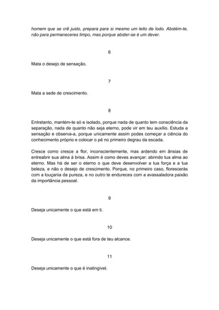 homem que se crê justo, prepara para si mesmo um leito de lodo. Abstém-te,
não para permaneceres limpo, mas porque abster-se é um dever.


                                         6

Mata o desejo de sensação.


                                         7

Mata a sede de crescimento.


                                         8

Entretanto, mantém-te só e isolado, porque nada de quanto tem consciência da
separação, nada de quanto não seja eterno, pode vir em teu auxílio. Estuda a
sensação e observa-a, porque unicamente assim podes começar a ciência do
conhecimento próprio e colocar o pé no primeiro degrau da escada.

Cresce como cresce a flor, inconscientemente, mas ardendo em ânsias de
entreabrir sua alma à brisa. Assim é como deves avançar: abrindo tua alma ao
eterno. Mas há de ser o eterno o que deve desenvolver a tua força e a tua
beleza, e não o desejo de crescimento. Porque, no primeiro caso, florescerás
com a louçania da pureza, e no outro te endureces com a avassaladora paixão
da importância pessoal.


                                         9

Deseja unicamente o que está em ti.


                                      10

Deseja unicamente o que está fora de teu alcance.


                                      11

Deseja unicamente o que é inatingível.
 