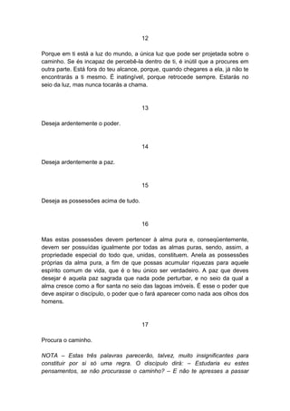 12

Porque em ti está a luz do mundo, a única luz que pode ser projetada sobre o
caminho. Se és incapaz de percebê-la dentro de ti, é inútil que a procures em
outra parte. Está fora do teu alcance, porque, quando chegares a ela, já não te
encontrarás a ti mesmo. É inatingível, porque retrocede sempre. Estarás no
seio da luz, mas nunca tocarás a chama.


                                      13

Deseja ardentemente o poder.


                                      14

Deseja ardentemente a paz.


                                      15

Deseja as possessões acima de tudo.


                                      16

Mas estas possessões devem pertencer à alma pura e, conseqüentemente,
devem ser possuídas igualmente por todas as almas puras, sendo, assim, a
propriedade especial do todo que, unidas, constituem. Anela as possessões
próprias da alma pura, a fim de que possas acumular riquezas para aquele
espírito comum de vida, que é o teu único ser verdadeiro. A paz que deves
desejar é aquela paz sagrada que nada pode perturbar, e no seio da qual a
alma cresce como a flor santa no seio das lagoas imóveis. É esse o poder que
deve aspirar o discípulo, o poder que o fará aparecer como nada aos olhos dos
homens.


                                      17

Procura o caminho.

NOTA – Estas três palavras parecerão, talvez, muito insignificantes para
constituir por si só uma regra. O discípulo dirá: – Estudaria eu estes
pensamentos, se não procurasse o caminho? – E não te apresses a passar
 