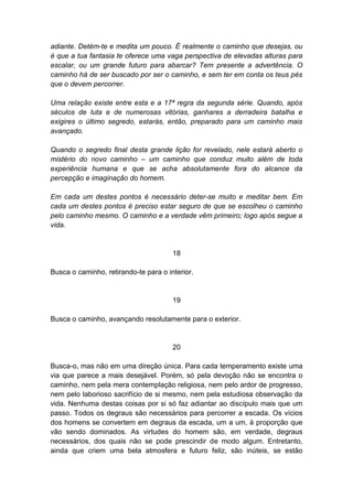 adiante. Detém-te e medita um pouco. É realmente o caminho que desejas, ou
é que a tua fantasia te oferece uma vaga perspectiva de elevadas alturas para
escalar, ou um grande futuro para abarcar? Tem presente a advertência. O
caminho há de ser buscado por ser o caminho, e sem ter em conta os teus pés
que o devem percorrer.

Uma relação existe entre esta e a 17ª regra da segunda série. Quando, após
séculos de luta e de numerosas vitórias, ganhares a derradeira batalha e
exigires o último segredo, estarás, então, preparado para um caminho mais
avançado.

Quando o segredo final desta grande lição for revelado, nele estará aberto o
mistério do novo caminho – um caminho que conduz muito além de toda
experiência humana e que se acha absolutamente fora do alcance da
percepção e imaginação do homem.

Em cada um destes pontos é necessário deter-se muito e meditar bem. Em
cada um destes pontos é preciso estar seguro de que se escolheu o caminho
pelo caminho mesmo. O caminho e a verdade vêm primeiro; logo após segue a
vida.


                                       18

Busca o caminho, retirando-te para o interior.


                                       19

Busca o caminho, avançando resolutamente para o exterior.


                                       20

Busca-o, mas não em uma direção única. Para cada temperamento existe uma
via que parece a mais desejável. Porém, só pela devoção não se encontra o
caminho, nem pela mera contemplação religiosa, nem pelo ardor de progresso,
nem pelo laborioso sacrifício de si mesmo, nem pela estudiosa observação da
vida. Nenhuma destas coisas por si só faz adiantar ao discípulo mais que um
passo. Todos os degraus são necessários para percorrer a escada. Os vícios
dos homens se convertem em degraus da escada, um a um, à proporção que
vão sendo dominados. As virtudes do homem são, em verdade, degraus
necessários, dos quais não se pode prescindir de modo algum. Entretanto,
ainda que criem uma bela atmosfera e futuro feliz, são inúteis, se estão
 