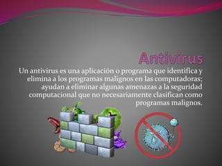 Un antivirus es una aplicación o programa que identifica y
elimina a los programas malignos en las computadoras;
ayudan a eliminar algunas amenazas a la seguridad
computacional que no necesariamente clasifican como
programas malignos.
 