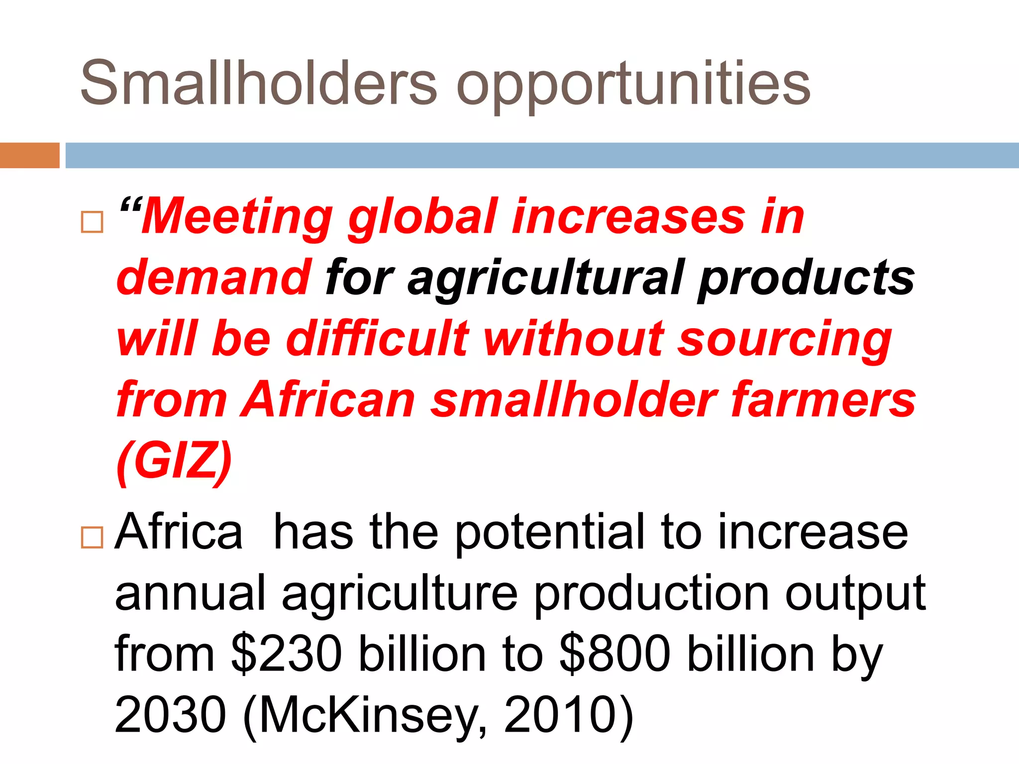 Smallholders opportunities
“Meeting global increases in
demand for agricultural products
will be difficult without sourcing
from African smallholder farmers
(GIZ)
 Africa has the potential to increase
annual agriculture production output
from $230 billion to $800 billion by
2030 (McKinsey, 2010)


 