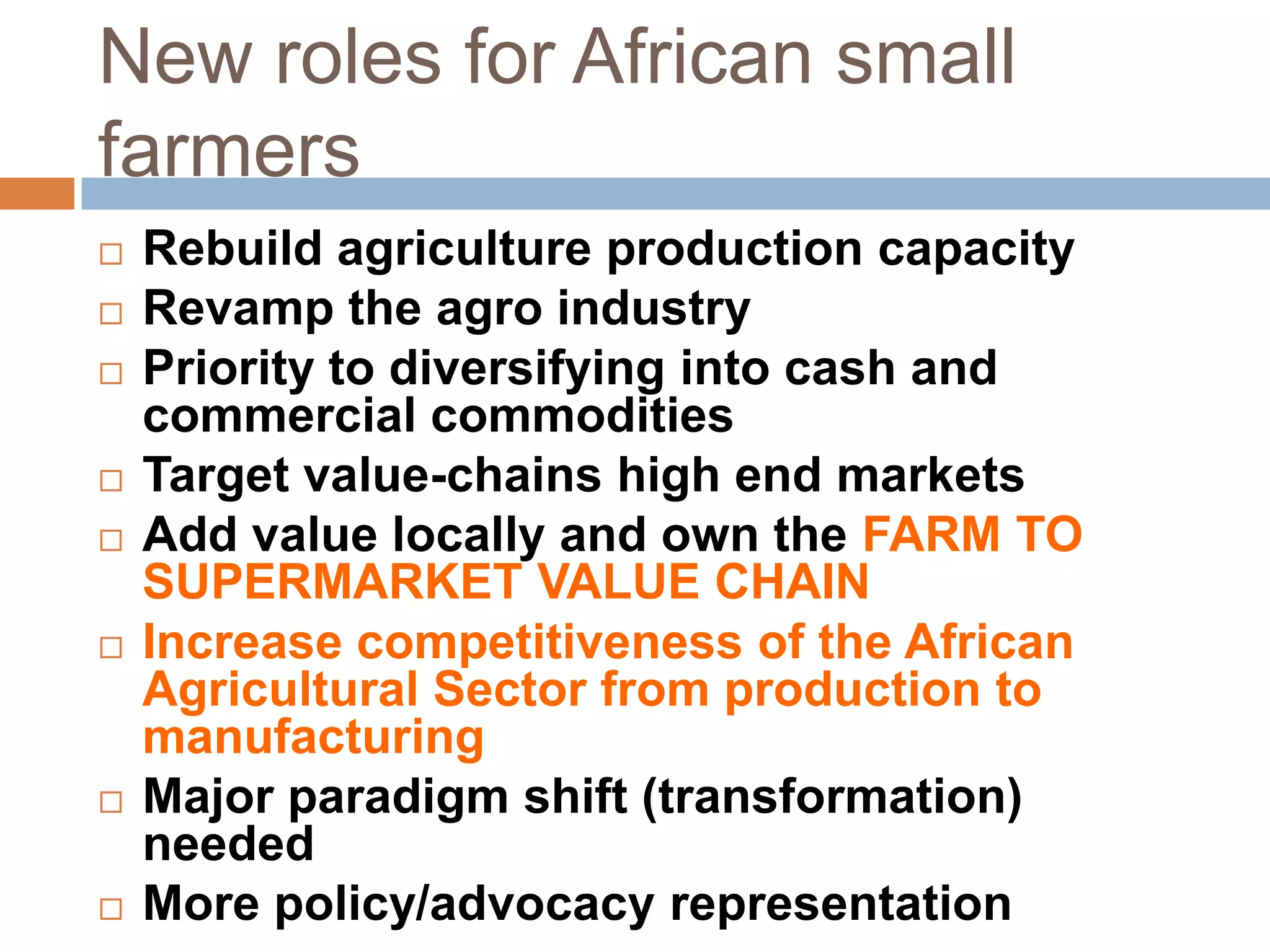 New roles for African small
farmers













Rebuild agriculture production capacity
Revamp the agro industry
Priority to diversifying into cash and
commercial commodities
Target value-chains high end markets
Add value locally and own the FARM TO
SUPERMARKET VALUE CHAIN
Increase competitiveness of the African
Agricultural Sector from production to
manufacturing
Major paradigm shift (transformation)
needed
More policy/advocacy representation

 