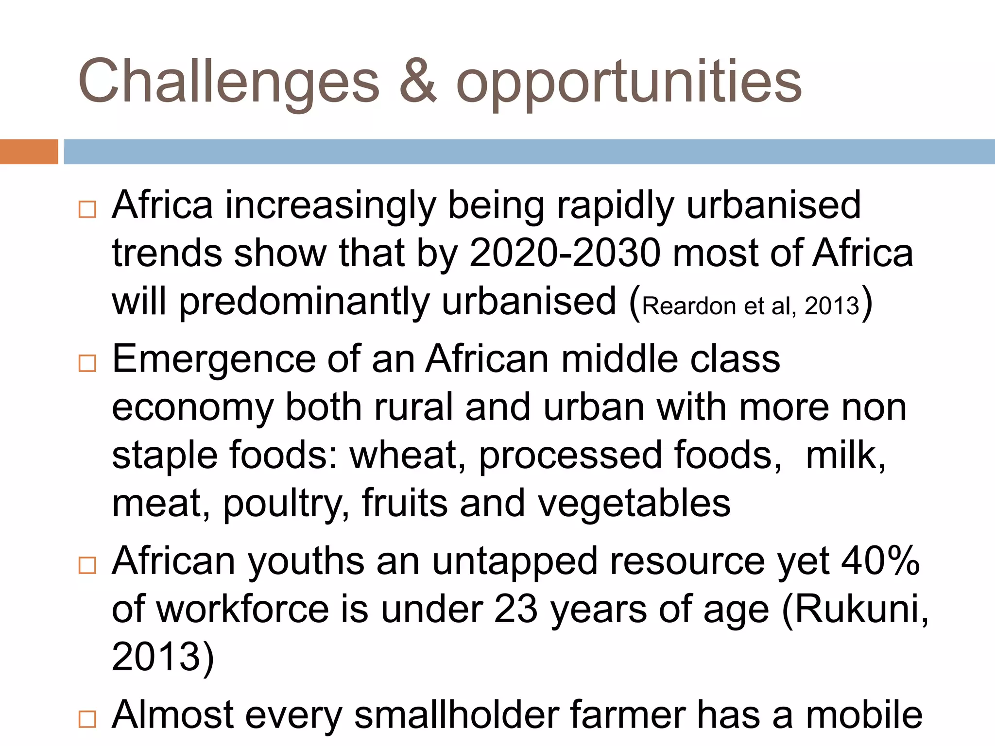 Challenges & opportunities








Africa increasingly being rapidly urbanised
trends show that by 2020-2030 most of Africa
will predominantly urbanised (Reardon et al, 2013)
Emergence of an African middle class
economy both rural and urban with more non
staple foods: wheat, processed foods, milk,
meat, poultry, fruits and vegetables
African youths an untapped resource yet 40%
of workforce is under 23 years of age (Rukuni,
2013)
Almost every smallholder farmer has a mobile

 