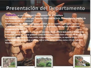 Tobatí: es una ciudad del Departamento de la Cordillera
Fue fundado en el siglo XVI por Domingo Martínez de Irala. Es considerada "capital de
la artesanía y de la cerámica“
Tobatí cuenta con 26.625 habitantes en total, de los cuales, 13.947 son varones y
12.678 son mujeres, según proyecciones de la Dirección General de Estadísticas,
Encuestas y Censos.
Cabe destacar que Tobatí es uno de los pueblos de Cordillera que recibió inmigrante
indígenas, tanto de etnias guaraní como chaqueñas, hasta bien entrado en el siglo XX.
Si bien estas poblaciones hoy están integradas y mestizadas, su aporte étnico y
cultural siguen siendo muy visibles, sobre todo zonas rurales como «21 de Julio» y
Rosado.
 