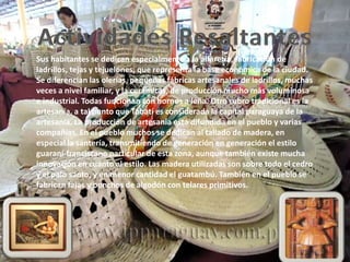 Sus habitantes se dedican especialmente a la alfarería, fabricación de
ladrillos, tejas y tejuelones, que representa la base económica de la ciudad.
Se diferencian las olerías, pequeñas fábricas artesanales de ladrillos, muchas
veces a nivel familiar, y la cerámicas, de producción mucho más voluminosa
e industrial. Todas funcionan con hornos a leña. Otro rubro tradicional es la
artesanía, a tal punto que Tobatí es considerada la capital paraguaya de la
artesanía. La producción de artesanía está difundida en el pueblo y varias
compañías. En el pueblo muchos se dedican al tallado de madera, en
especial la santería, transmitiendo de generación en generación el estilo
guaraní-franciscano particular de esta zona, aunque también existe mucha
innovación en cuanto al estilo. Las madera utilizadas son sobre todo el cedro
y el palo santo, y en menor cantidad el guatambú. También en el pueblo se
fabrican fajas y ponchos de algodón con telares primitivos.
 