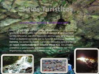 La actividad turística se destaca por:
La zona privilegiada por sus cerros y alrededores.
Iglesia de la Inmaculada Concepción, festividad: 8 de diciembre.
La Villa Artesanal, con una exposición permanente de artesanías.
Tobatí es bastante conocido por su Turismo Aventura o Aventura
Extrema, los cerros de Tobatí, suelen ser utilizados para la práctica
de rappel, espeleoturismo en la cueva Mbopí Kua. Sus arroyos
cristalinos y una cascada que limita con Atyrátambién son
importantes referentes del turismo local.
 