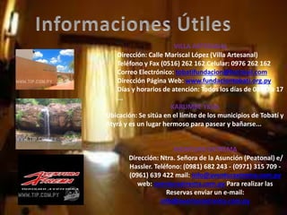 VILLA ARTESANAL
Dirección: Calle Mariscal López (Villa Artesanal)
Teléfono y Fax (0516) 262 162 Celular: 0976 262 162
Correo Electrónico: tobatifundacion@hotmail.com
Dirección Página Web: www.fundaciontobati.org.py
Días y horarios de atención: Todos los días de 08:00 a 17
...
KARUMBE YKUA
Ubicación: Se sitúa en el límite de los municipios de Tobatí y
Atyrá y es un lugar hermoso para pasear y bañarse...
AVENTURA EXTREMA
Dirección: Ntra. Señora de la Asunción (Peatonal) e/
Hassler. Teléfono: (0981) 682 243 - (0971) 315 709 -
(0961) 639 422 mail: info@aventuraxtrema.com.py
web: aventuraxtrema.com.py Para realizar las
Reservas enviar un e-mail:
info@aventuraxtrema.com.py
 