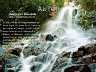 Mabelin Arami Ortega Rodi
ara.ortega95@gmail.com
La elección de este Departamento se
debe a que una parte de mi familia se
encuentra allí, ya que contaba con el
conocimientos de muchos de los
lugares turísticos del mismo quise, que
conocieran un poco de todas las cosas
que hay por explorar en esta hermosa
ciudad. Espero que haya sido de su
agrado. Pues lo hice con mucho cariño
Un saludo
 