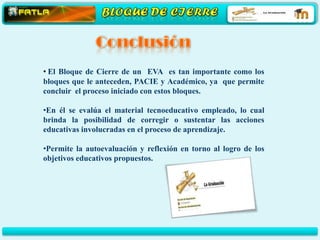 • El Bloque de Cierre de un EVA es tan importante como los
bloques que le anteceden, PACIE y Académico, ya que permite
concluir el proceso iniciado con estos bloques.

•En él se evalúa el material tecnoeducativo empleado, lo cual
brinda la posibilidad de corregir o sustentar las acciones
educativas involucradas en el proceso de aprendizaje.

•Permite la autoevaluación y reflexión en torno al logro de los
objetivos educativos propuestos.
 
