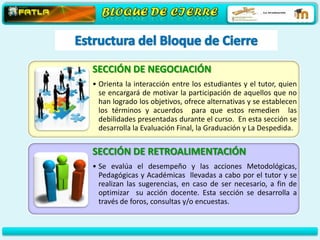 SECCIÓN DE NEGOCIACIÓN
• Orienta la interacción entre los estudiantes y el tutor, quien
  se encargará de motivar la participación de aquellos que no
  han logrado los objetivos, ofrece alternativas y se establecen
  los términos y acuerdos para que estos remedien las
  debilidades presentadas durante el curso. En esta sección se
  desarrolla la Evaluación Final, la Graduación y La Despedida.


SECCIÓN DE RETROALIMENTACIÓN
• Se evalúa el desempeño y las acciones Metodológicas,
  Pedagógicas y Académicas llevadas a cabo por el tutor y se
  realizan las sugerencias, en caso de ser necesario, a fin de
  optimizar su acción docente. Esta sección se desarrolla a
  través de foros, consultas y/o encuestas.
 