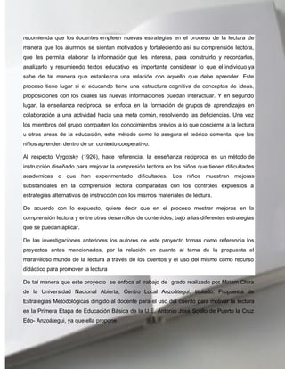 recomienda que los docentes empleen nuevas estrategias en el proceso de la lectura de
manera que los alumnos se sientan motivados y fortaleciendo así su comprensión lectora,
que les permita elaborar la información que les interesa, para construirlo y recordarlos,
analizarlo y resumiendo textos educativo es importante considerar lo que el individuo ya
sabe de tal manera que establezca una relación con aquello que debe aprender. Este
proceso tiene lugar si el educando tiene una estructura cognitiva de conceptos de ideas,
proposiciones con los cuales las nuevas informaciones puedan interactuar. Y en segundo
lugar, la enseñanza recíproca, se enfoca en la formación de grupos de aprendizajes en
colaboración a una actividad hacia una meta común, resolviendo las deficiencias. Una vez
los miembros del grupo comparten los conocimientos previos a lo que concierne a la lectura
u otras áreas de la educación, este método como lo asegura el teórico comenta, que los
niños aprenden dentro de un contexto cooperativo.

Al respecto Vygotsky (1926), hace referencia, la enseñanza reciproca es un método de
instrucción diseñado para mejorar la compresión lectora en los niños que tienen dificultades
académicas o que han experimentado dificultades. Los niños muestran mejoras
substanciales en la comprensión lectora comparadas con los controles expuestos a
estrategias alternativas de instrucción con los mismos materiales de lectura.

De acuerdo con lo expuesto, quiere decir que en el proceso mostrar mejoras en la
comprensión lectora y entre otros desarrollos de contenidos, bajo a las diferentes estrategias
que se puedan aplicar.

De las investigaciones anteriores los autores de este proyecto toman como referencia los
proyectos antes mencionados, por la relación en cuanto al tema de la propuesta el
maravilloso mundo de la lectura a través de los cuentos y el uso del mismo como recurso
didáctico para promover la lectura

De tal manera que este proyecto se enfoca al trabajo de grado realizado por Miriam Chira
de la Universidad Nacional Abierta, Centro Local Anzoátegui, titulado. Propuesta de
Estrategias Metodológicas dirigido al docente para el uso del cuento para motivar la lectura
en la Primera Etapa de Educación Básica de la U.E. Antonio José Sotillo de Puerto la Cruz
Edo- Anzoátegui, ya que ella propone
 