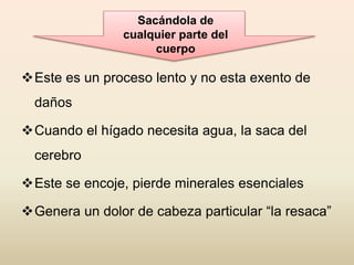 Este es un proceso lento y no esta exento de
daños
Cuando el hígado necesita agua, la saca del
cerebro
Este se encoje, pierde minerales esenciales
Genera un dolor de cabeza particular “la resaca”
Sacándola de
cualquier parte del
cuerpo
 
