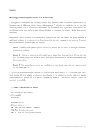 Relatório



Metodologia para elaboração do relatório anual de actividades


A aplicação do modelo prevê que, decorrido um ciclo de quatro anos, todos os domínios representativos do
funcionamento da biblioteca escolar tenham sido avaliados. A selecção, em cada ano, de um ou mais
domínios para ser objecto de avaliação representará um investimento mais significativo nesse domínio, no
sentido de procurar aferir, de forma sistemática e objectiva, os resultados efectivos do trabalho desenvolvido
nessa área.


O trabalho e a acção educativa da BE efectivam-se, no entanto, em cada ano, através dos quatro domínios. A
opção pela avaliação de um dos domínios não pode significar, por isso, o abandono dos restantes. O relatório
encontra-se, por isso, estruturado em três secções:


     Secção A – Destina-se à apresentação da avaliação do domínio que, no âmbito da aplicação do modelo,
     foi objecto de avaliação.


     Secção B – Destina-se a apresentar informação acerca do perfil de desempenho da BE nos domínios
     que, não sendo objecto de avaliação nesse ano lectivo, testemunham o trabalho desenvolvido nos
     diferentes domínios.


     Secção C – Visa apresentar um resumo que possibilite uma visão global, recorrendo a um quadro síntese
     dos resultados obtidos.


A organização apresentada segue uma estrutura onde todos os domínios estão incluídos nas secções A e B.
Cada escola/ BE deve adaptar a estrutura à sua situação e, na secção A, preencher apenas o quadro
correspondente ao domínio em que aplicou o modelo de avaliação. Este domínio não será objecto de
referência na secção B.



1 – Contexto e caracterização da amostra


1. Dados da escola/ agrupamento
1.1. Designação:
1.2. Endereço:


1.3. Oferta curricular:
1.4. Dados escolares
  1.4.1. Taxa média de transição/ conclusão:
  1.4.2. Taxa de abandono escolar:
  1.4.3. N.º de alunos com apoios educativos:




                                                                   Modelo de auto-avaliação da biblioteca escolar • 101
 