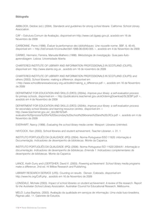 Bibliografia


ABBILOCK, Debbie (ed.) (2004). Standards and guidelines for strong school librarie. California: School Library
Association.

CAF – Estrutura Comum de Avaliação, disponível em http://www.caf.dgaep.gov.pt, acedido em 16 de
Novembro de 2009

CARBONNE, Pierre (1998). Évaluer la performance des bibliothèques: Une nouvelle norme. BBF, 6, 40-45,
disponível em < http://bbf.enssib.fr/consulter/bbf-1998-06-0040-005 >, acedido em 4 de Novembro de 2009

CARMO, Hermano; Ferreira, Manuela Malheiro (1998). Metodologia de investigação. Guia para Auto-
aprendizagem. Lisboa: Universidade Aberta

CHARTERED INSTITUTE OF LIBRARY AND INFORMATION PROFESSIONALS IN SCOTLAND (CILIPS),
disponível em http://www.slainte.org.uk , acedido em 16 de novembro de 2009

CHARTERED INSTITUTE OF LIBRARY AND INFORMATION PROFESSIONALS IN SCOTLAND (CILIPS) and
others (2003). School libraries: making a difference, disponível em
<http://www.schoollibrariesadvocacy.org.uk/toolkit/making_a_difference.pdf >, acedido em 16 de Novembro
de 2009

DEPARTMENT FOR EDUCATION AND SKILLS (DfES) (2004a). Improve your library: a self-evaluation process
for primary schools, disponível em < http://publications.teachernet.gov.uk/eOrderingDownload/SLSEBP.pdf >,
acedido em 4 de Novembro de 2009

DEPARTMENT FOR EDUCATION AND SKILLS (DfES) (2004b), Improve your library: a self-evaluation process
for secondary school libraries and learning resource centres, disponível em <
http://www.teachernet.gov.uk/_doc/6616/Self-
evaluation%20process%20for%20Secondary%20school%20libraries%20and%20LRCs.pdf >, acedido em 4 de
Novembro de 2009

EVERHART, Nancy (1998). Evaluating the school library media center. Wesport: Libraries Unlimited.

HAYCOCK, Ken (2003). School libraries and student achievement, Teacher Librarian, v. 31, 1

INSTITUTO PORTUGUÊS DA QUALIDADE (IPQ) (2004). Norma Portuguesa ISSO 11620. Informação e
Documentação. Indicadores de desempenho de bibliotecas. Monte da Caparica.

INSTITUTO PORTUGUÊS DA QUALIDADE (IPQ) (2006). Norma Portuguesa ISO 11620:2004/A1. Informação e
documentação. Indicadores de desempenho de bibliotecas. Emenda 1: Indicadores complementares de
desempenho de bibliotecas. Monte da Caparica


LANCE, Keith Curry and LOERTSHER, David V. (2003). Powering achievement: School library media programs
make a difference. 2nd ed. Hi Willow Research and Publishing.

LIBRARY RESEARCH SERVICE (LRS). Counting on results. Denver, Colorado, disponível em
http://www.lrs.org/CoR.php , acedido em 16 de Novembro de 2009

LONSDALE, Michele (2003). Impact of school libraries on student achievement: A review of the research. Report
for the Australian School Library Association. Australian Council for Educational Research, Melbourne.

MELO, Luísa Baptista, (2003). Avaliação da qualidade em serviços de informação: Uma visão luso-brasileira,
Páginas a&b, 11, Gabinete de Estudos.



114 • Rede Bibliotecas Escolares
 